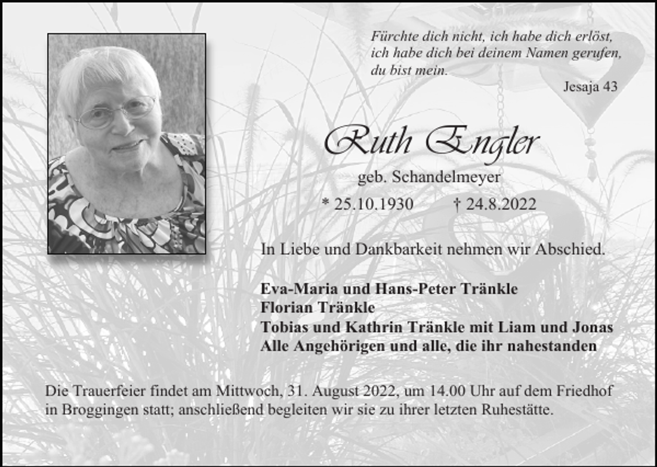 <p>Fürchte dich nicht, ich habe dich erlöst,<br />ich habe dich bei deinem Namen gerufen,<br />du bist mein.<br />Jesaja 43</p><p>Ruth Engler<br />geb. Schandelmeyer<br />* 25.10.1930</p><p>† 24.8.2022</p><p>In Liebe und Dankbarkeit nehmen wir Abschied.<br />Eva-Maria und Hans-Peter Tränkle<br />Florian Tränkle<br />Tobias und Kathrin Tränkle mit Liam und Jonas<br />Alle Angehörigen und alle, die ihr nahestanden<br />Die Trauerfeier findet am Mittwoch, 31. August 2022, um 14.00 Uhr auf dem Friedhof<br />in Broggingen statt; anschließend begleiten wir sie zu ihrer letzten Ruhestätte.</p>