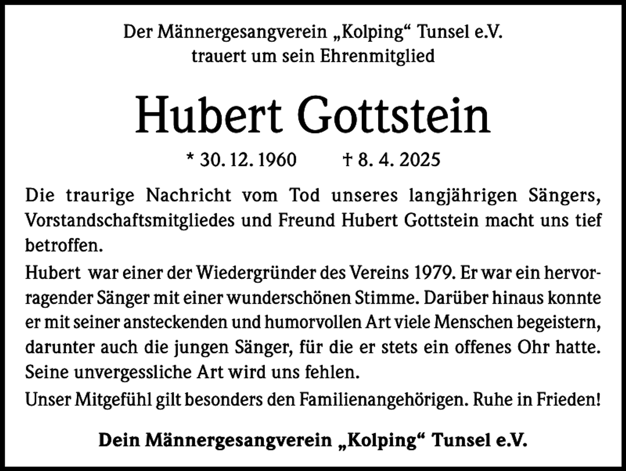 <p>Der Männergesangverein „Kolping“ Tunsel e.V.<br />trauert um sein Ehrenmitglied</p><p>Hubert Gottstein<br />* 30. 12. 1960</p><p>† 8. 4. 2025</p><p>Die traurige Nachricht vom Tod unseres langjährigen Sängers,<br />Vorstandschaftsmitgliedes und Freund Hubert Gottstein macht uns tief<br />betroffen.<br />Hubert war einer der Wiedergründer des Vereins 1979. Er war ein hervorragender Sänger mit einer wunderschönen Stimme. Darüber hinaus konnte<br />er mit seiner ansteckenden und humorvollen Art viele Menschen begeistern,<br />darunter auch die jungen Sänger, für die er stets ein offenes Ohr hatte.<br />Seine unvergessliche Art wird uns fehlen.<br />Unser Mitgefühl gilt besonders den Familienangehörigen. Ruhe in Frieden!<br />Dein Männergesangverein „Kolping“ Tunsel e.V.</p>