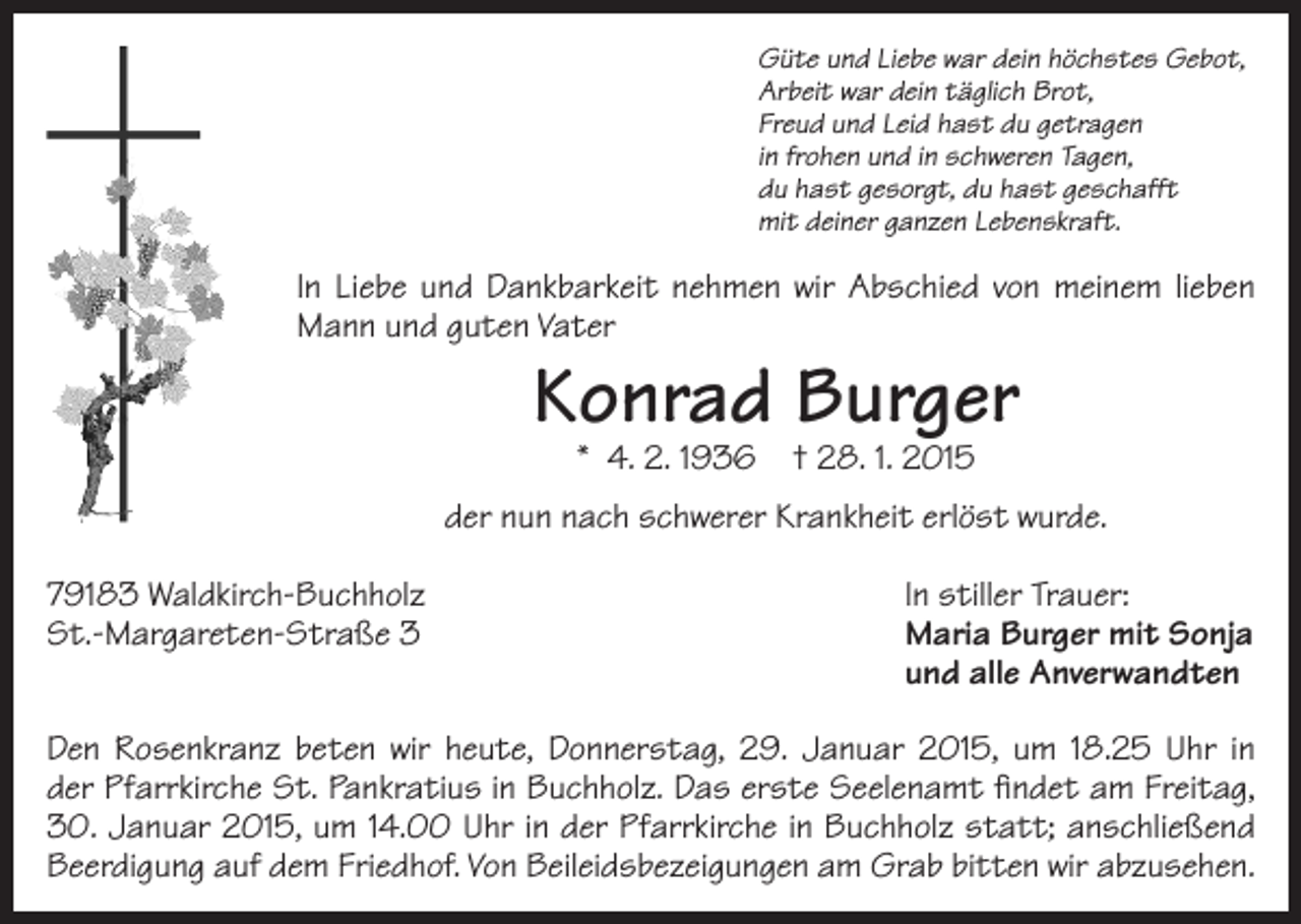 <p>Güte und Liebe war dein höchstes Gebot,<br />Arbeit war dein täglich Brot,<br />Freud und Leid hast du getragen<br />in frohen und in schweren Tagen,<br />du hast gesorgt, du hast geschafft<br />mit deiner ganzen Lebenskraft.</p><p>In Liebe und Dankbarkeit nehmen wir Abschied von meinem lieben<br />Mann und guten Vater</p><p>Konrad Burger<br />* 4. 2. 1936</p><p>† 28. 1. 2015</p><p>der nun nach schwerer Krankheit erlöst wurde.<br />79183 Waldkirch-Buchholz<br />St.-Margareten-Straße 3</p><p>In stiller Trauer:<br />Maria Burger mit Sonja<br />und alle Anverwandten</p><p>Den Rosenkranz beten wir heute, Donnerstag, 29. Januar 2015, um 18.25 Uhr in<br />der Pfarrkirche St. Pankratius in Buchholz. Das erste Seelenamt findet am Freitag,<br />30. Januar 2015, um 14.00 Uhr in der Pfarrkirche in Buchholz statt; anschließend<br />Beerdigung auf dem Friedhof. Von Beileidsbezeigungen am Grab bitten wir abzusehen.</p>