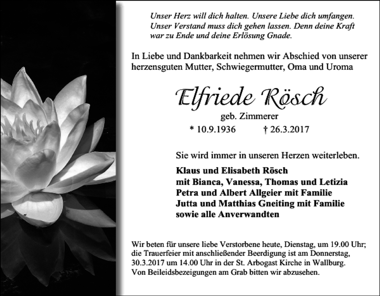 <p>Unser Herz will dich halten. Unsere Liebe dich umfangen.<br />Unser Verstand muss dich gehen lassen. Denn deine Kraft<br />war zu Ende und deine Erlösung Gnade.</p><p>In Liebe und Dankbarkeit nehmen wir Abschied von unserer<br />herzensguten Mutter, Schwiegermutter, Oma und Uroma</p><p>Elfriede Rösch<br />geb. Zimmerer<br />* 10.9.1936<br />† 26.3.2017</p><p>Sie wird immer in unseren Herzen weiterleben.<br />Klaus und Elisabeth Rösch<br />mit Bianca, Vanessa, Thomas und Letizia<br />Petra und Albert Allgeier mit Familie<br />Jutta und Matthias Gneiting mit Familie<br />sowie alle Anverwandten<br />Wir beten für unsere liebe Verstorbene heute, Dienstag, um 19.00 Uhr;<br />die Trauerfeier mit anschließender Beerdigung ist am Donnerstag,<br />30.3.2017 um 14.00 Uhr in der St. Arbogast Kirche in Wallburg.<br />Von Beileidsbezeigungen am Grab bitten wir abzusehen.</p>