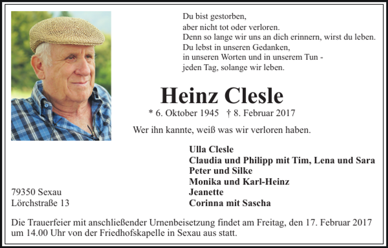 <p>Du bist gestorben,<br />aber nicht tot oder verloren.<br />Denn so lange wir uns an dich erinnern, wirst du leben.<br />Du lebst in unseren Gedanken,<br />in unseren Worten und in unserem Tun jeden Tag, solange wir leben.</p><p>Heinz Clesle</p><p>* 6. Oktober 1945 † 8. Februar 2017<br />Wer ihn kannte, weiß was wir verloren haben.</p><p>79350 Sexau<br />Lörchstraße 13</p><p>Ulla Clesle<br />Claudia und Philipp mit Tim, Lena und Sara<br />Peter und Silke<br />Monika und Karl-Heinz<br />Jeanette<br />Corinna mit Sascha</p><p>Die Trauerfeier mit anschließender Urnenbeisetzung findet am Freitag, den 17. Februar 2017<br />um 14.00 Uhr von der Friedhofskapelle in Sexau aus statt.</p>