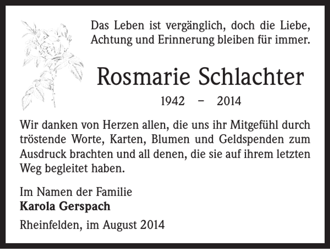 <p>Das Leben ist vergänglich, doch die Liebe,<br />Achtung und Erinnerung bleiben für immer.</p><p>Rosmarie Schlachter<br />1942 – 2014<br />Wir danken von Herzen allen, die uns ihr Mitgefühl durch<br />tröstende Worte, Karten, Blumen und Geldspenden zum<br />Ausdruck brachten und all denen, die sie auf ihrem letzten<br />Weg begleitet haben.<br />Im Namen der Familie<br />Karola Gerspach<br />Rheinfelden, im August 2014</p>
