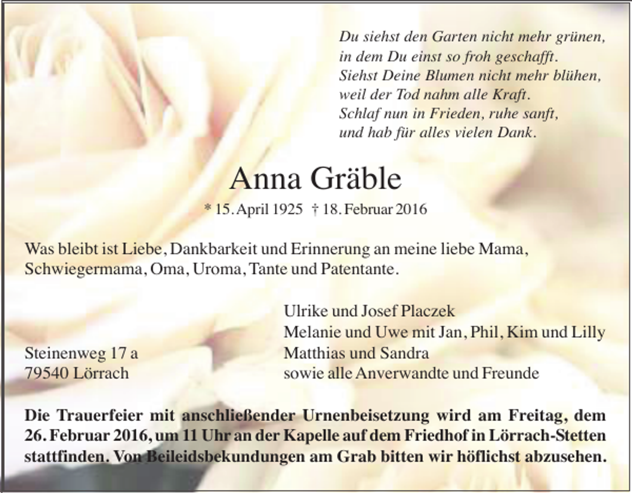 <p>Du siehst den Garten nicht mehr grünen,<br />in dem Du einst so froh geschafft.<br />Siehst Deine Blumen nicht mehr blühen,<br />weil der Tod nahm alle Kraft.<br />Schlaf nun in Frieden, ruhe sanft,<br />und hab für alles vielen Dank.</p><p>Anna Gräble<br />* 15. April 1925 † 18. Februar 2016</p><p>Was bleibt ist Liebe, Dankbarkeit und Erinnerung an meine liebe Mama,<br />Schwiegermama, Oma, Uroma, Tante und Patentante.</p><p>Steinenweg 17 a<br />79540 Lörrach</p><p>Ulrike und Josef Placzek<br />Melanie und Uwe mit Jan, Phil, Kim und Lilly<br />Matthias und Sandra<br />sowie alle Anverwandte und Freunde</p><p>Die Trauerfeier mit anschließender Urnenbeisetzung wird am Freitag, dem<br />26. Februar 2016, um 11 Uhr an der Kapelle auf dem Friedhof in Lörrach-Stetten<br />stattfinden. Von Beileidsbekundungen am Grab bitten wir höflichst abzusehen.</p>