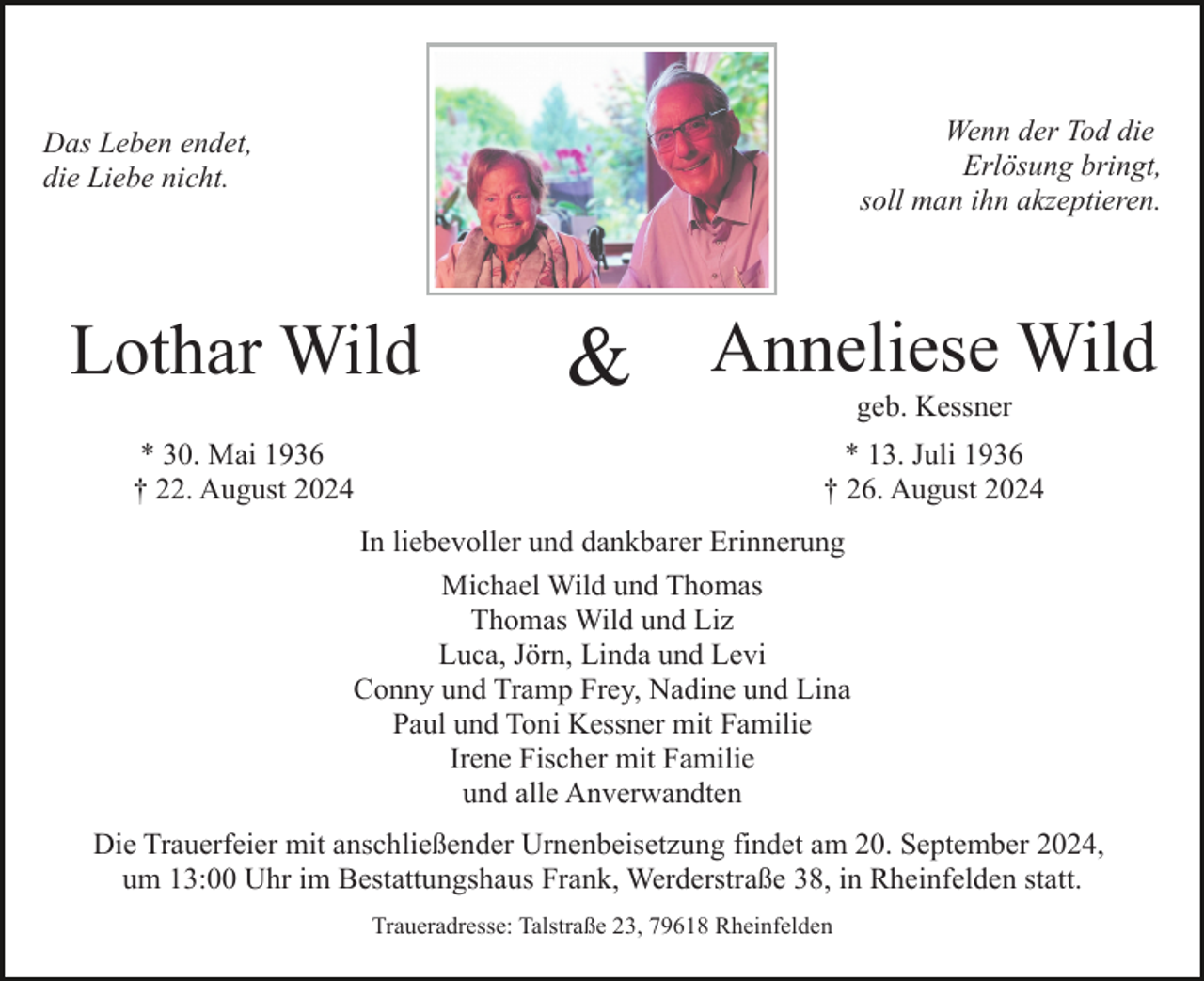 <p>Wenn der Tod die<br />Erlösung bringt,<br />soll man ihn akzeptieren.</p><p>Das Leben endet,<br />die Liebe nicht.</p><p>Lothar Wild</p><p>&amp; Anneliese Wild<br />geb. Kessner</p><p>* 30. Mai 1936<br />† 22. August 2024</p><p>* 13. Juli 1936<br />† 26. August 2024</p><p>In liebevoller und dankbarer Erinnerung<br />Michael Wild und Thomas<br />Thomas Wild und Liz<br />Luca, Jörn, Linda und Levi<br />Conny und Tramp Frey, Nadine und Lina<br />Paul und Toni Kessner mit Familie<br />Irene Fischer mit Familie<br />und alle Anverwandten<br />Die Trauerfeier mit anschließender Urnenbeisetzung findet am 20. September 2024,<br />um 13:00 Uhr im Bestattungshaus Frank, Werderstraße 38, in Rheinfelden statt.<br />Traueradresse: Talstraße 23, 79618 Rheinfelden</p>