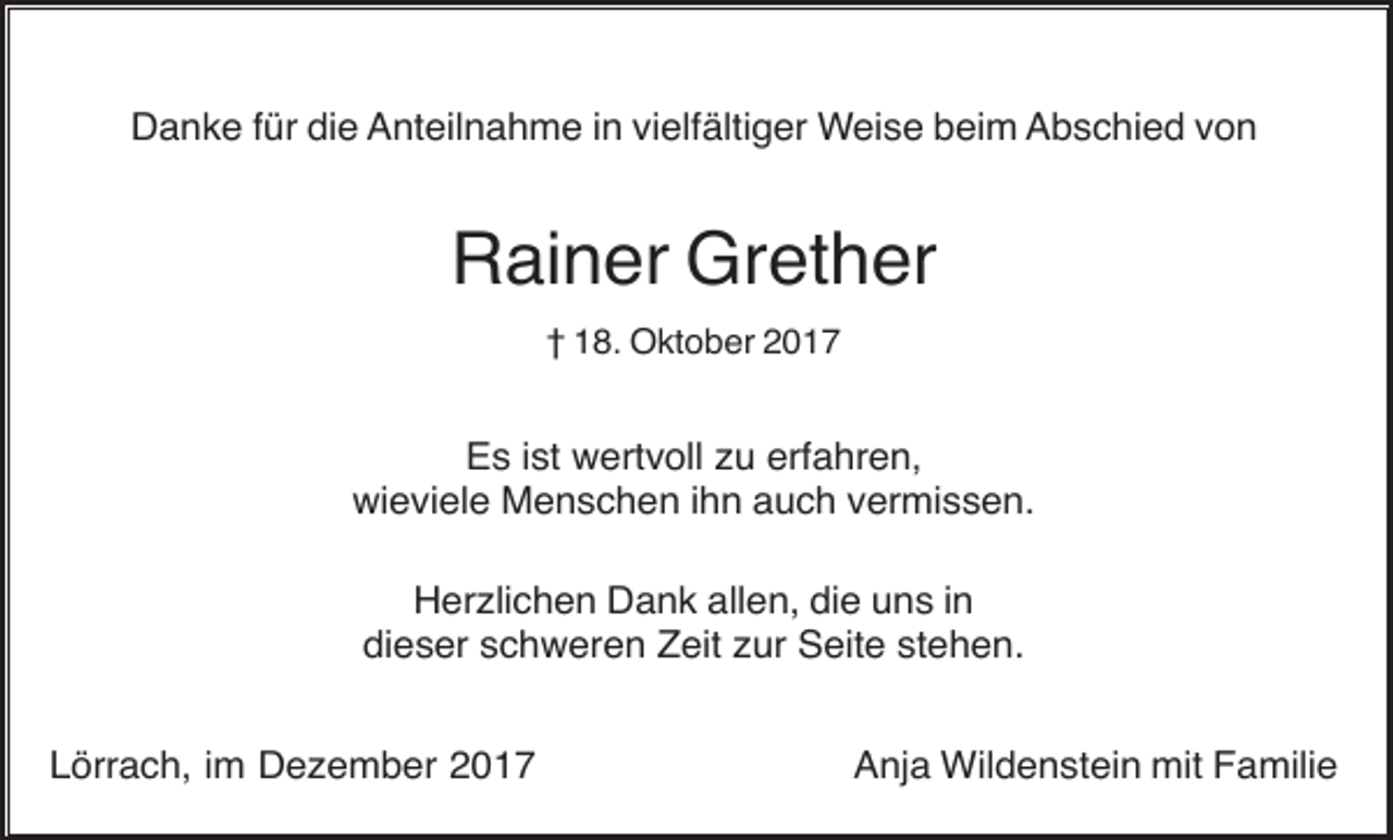 <p>Danke für die Anteilnahme in vielfältiger Weise beim Abschied von</p><p>Rainer Grether<br />† 18. Oktober 2017</p><p>Es ist wertvoll zu erfahren,<br />wieviele Menschen ihn auch vermissen.<br />Herzlichen Dank allen, die uns in<br />dieser schweren Zeit zur Seite stehen.<br />Lörrach, im Dezember 2017</p><p>Anja Wildenstein mit Familie</p>