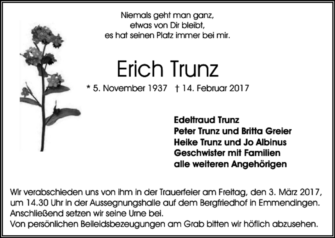 <p>Niemals geht man ganz,<br />etwas von Dir bleibt,<br />es hat seinen Platz immer bei mir.</p><p>Erich Trunz<br />* 5. November 1937 † 14. Februar 2017</p><p>Edeltraud Trunz<br />Peter Trunz und Britta Greier<br />Heike Trunz und Jo Albinus<br />Geschwister mit Familien<br />alle weiteren Angehörigen<br />Wir verabschieden uns von ihm in der Trauerfeier am Freitag, den 3. März 2017,<br />um 14.30 Uhr in der Aussegnungshalle auf dem Bergfriedhof in Emmendingen.<br />Anschließend setzen wir seine Urne bei.<br />Von persönlichen Beileidsbezeugungen am Grab bitten wir höflich abzusehen.</p>
