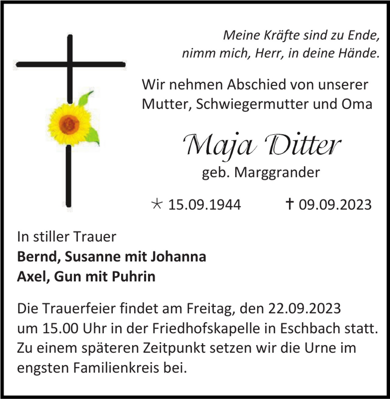 <p>Meine Kräfte sind zu Ende,<br />nimm mich, Herr, in deine Hände.</p><p>Wir nehmen Abschied von unserer<br />Mutter, Schwiegermutter und Oma</p><p>geb. Marggrander<br />* 15.09.1944</p><p>† 09.09.2023</p><p>In stiller Trauer<br />Bernd, Susanne mit Johanna<br />Axel, Gun mit Puhrin<br />Die Trauerfeier findet am Freitag, den 22.09.2023<br />um 15.00 Uhr in der Friedhofskapelle in Eschbach statt.<br />Zu einem späteren Zeitpunkt setzen wir die Urne im<br />engsten Familienkreis bei.</p>