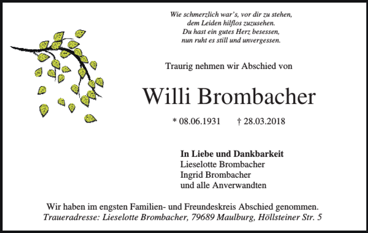 <p>Wie schmerzlich war’s, vor dir zu stehen,<br />dem Leiden hilflos zuzusehen.<br />Du hast ein gutes Herz besessen,<br />nun ruht es still und unvergessen.</p><p>Traurig nehmen wir Abschied von</p><p>Willi Brombacher<br />* 08.06.1931</p><p>† 28.03.2018</p><p>In Liebe und Dankbarkeit<br />Lieselotte Brombacher<br />Ingrid Brombacher<br />und alle Anverwandten<br />Wir haben im engsten Familien- und Freundeskreis Abschied genommen.<br />Traueradresse: Lieselotte Brombacher, 79689 Maulburg, Höllsteiner Str. 5</p>