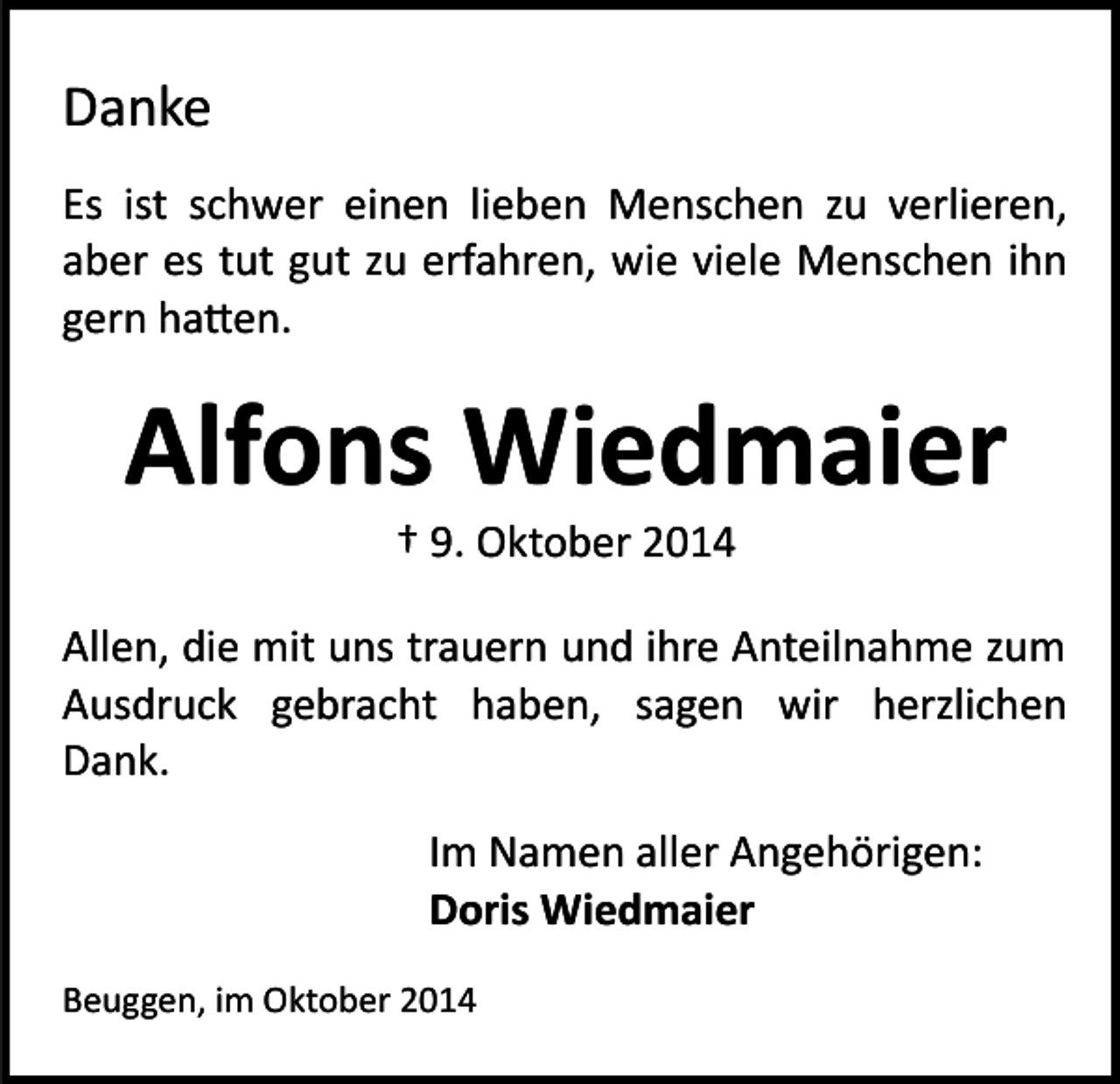 <p>Danke<br />Es ist schwer einen lieben Menschen zu verlieren,<br />aber es tut gut zu erfahren, wie viele Menschen ihn<br />gern ha�en.</p><p>Alfons Wiedmaier<br />† 9. Oktober 2014</p><p>Allen, die mit uns trauern und ihre Anteilnahme zum<br />Ausdruck gebracht haben, sagen wir herzlichen<br />Dank.<br />Im Namen aller Angehörigen:<br />Doris Wiedmaier<br />Beuggen, im Oktober 2014</p>