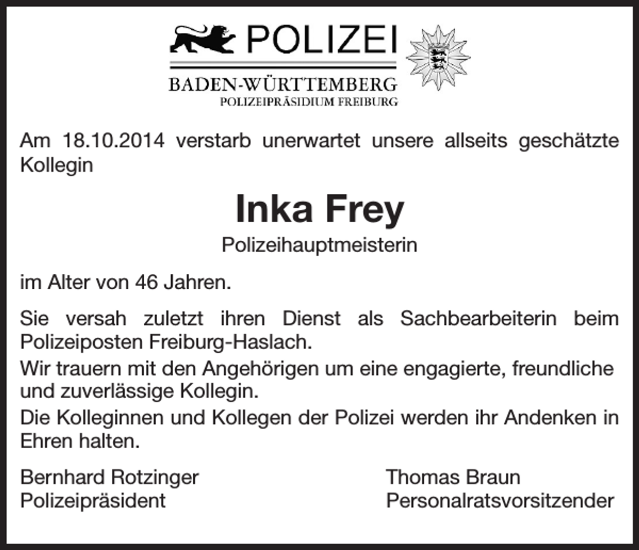 <p>Am 18.10.2014 verstarb unerwartet unsere allseits geschätzte<br />Kollegin</p><p>Inka Frey<br />Polizeihauptmeisterin<br />im Alter von 46 Jahren.<br />Sie versah zuletzt ihren Dienst als Sachbearbeiterin beim<br />Polizeiposten Freiburg-Haslach.<br />Wir trauern mit den Angehörigen um eine engagierte, freundliche<br />und zuverlässige Kollegin.<br />Die Kolleginnen und Kollegen der Polizei werden ihr Andenken in<br />Ehren halten.<br />Bernhard Rotzinger<br />Polizeipräsident</p><p>Thomas Braun<br />Personalratsvorsitzender</p>