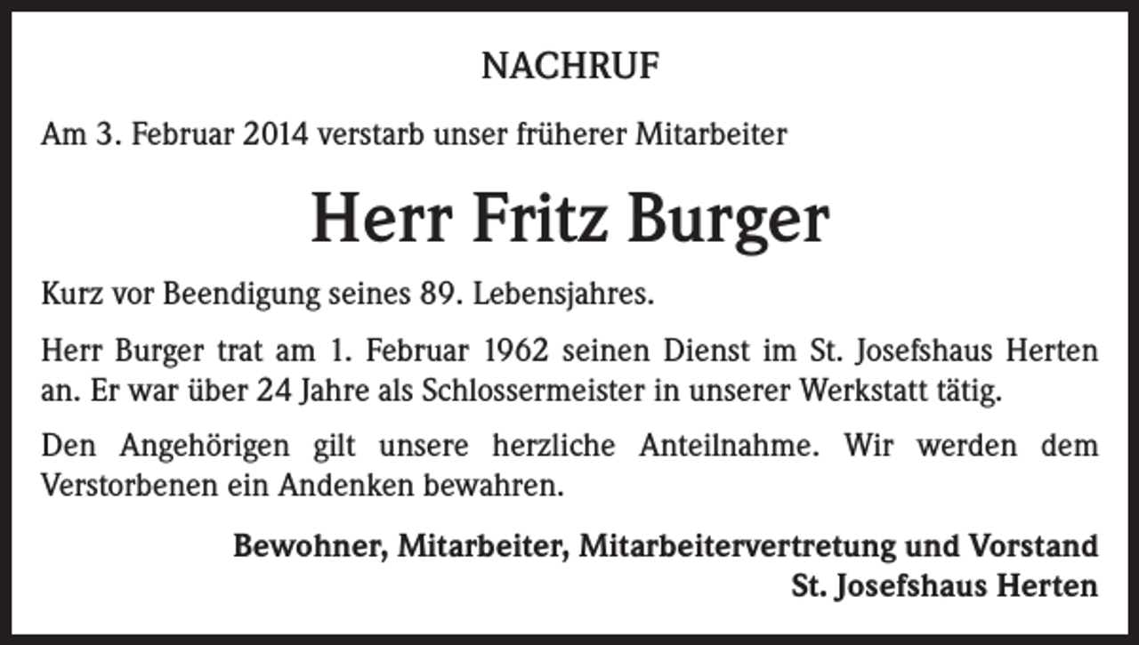 <p>NACHRUF<br />Am 3. Februar 2014 verstarb unser früherer Mitarbeiter</p><p>Herr Fritz Burger<br />Kurz vor Beendigung seines 89. Lebensjahres.<br />Herr Burger trat am 1. Februar 1962 seinen Dienst im St. Josefshaus Herten<br />an. Er war über 24 Jahre als Schlossermeister in unserer Werkstatt tätig.<br />Den Angehörigen gilt unsere herzliche Anteilnahme. Wir werden dem<br />Verstorbenen ein Andenken bewahren.<br />Bewohner, Mitarbeiter, Mitarbeitervertretung und Vorstand<br />St. Josefshaus Herten</p>
