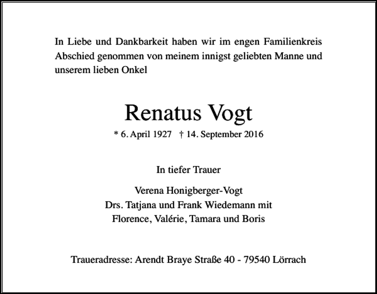 <p>In Liebe und Dankbarkeit haben wir im engen Familienkreis<br />Abschied genommen von meinem innigst geliebten Manne und<br />unserem lieben Onkel</p><p>Renatus Vogt<br />* 6. April 1927 † 14. September 2016</p><p>In tiefer Trauer<br />Verena Honigberger-Vogt<br />Drs. Tatjana und Frank Wiedemann mit<br />Florence, Valérie, Tamara und Boris</p><p>Traueradresse: Arendt Braye Straße 40 - 79540 Lörrach</p>