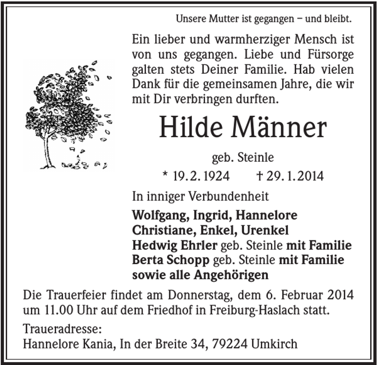 <p>Unsere Mutter ist gegangen – und bleibt.</p><p>Ein lieber und warmherziger Mensch ist<br />von uns gegangen. Liebe und Fürsorge<br />galten stets Deiner Familie. Hab vielen<br />Dank für die gemeinsamen Jahre, die wir<br />mit Dir verbringen durften.</p><p>Hilde Männer<br />geb. Steinle<br />* 19. 2. 1924<br />† 29. 1. 2014<br />In inniger Verbundenheit<br />Wolfgang, Ingrid, Hannelore<br />Christiane, Enkel, Urenkel<br />Hedwig Ehrler geb. Steinle mit Familie<br />Berta Schopp geb. Steinle mit Familie<br />sowie alle Angehörigen<br />Die Trauerfeier findet am Donnerstag, dem 6. Februar 2014<br />um 11.00 Uhr auf dem Friedhof in Freiburg-Haslach statt.<br />Traueradresse:<br />Hannelore Kania, In der Breite 34, 79224 Umkirch</p>