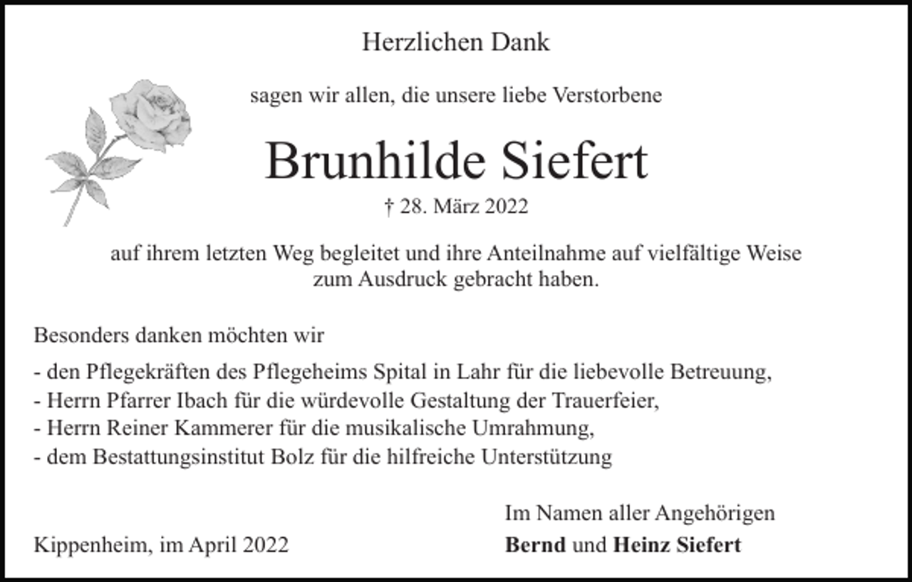 <p>Herzlichen Dank<br />sagen wir allen, die unsere liebe Verstorbene</p><p>Brunhilde Siefert<br />† 28. März 2022</p><p>auf ihrem letzten Weg begleitet und ihre Anteilnahme auf vielfältige Weise<br />zum Ausdruck gebracht haben.<br />Besonders danken möchten wir<br />- den Pflegekräften des Pflegeheims Spital in Lahr für die liebevolle Betreuung,<br />- Herrn Pfarrer Ibach für die würdevolle Gestaltung der Trauerfeier,<br />- Herrn Reiner Kammerer für die musikalische Umrahmung,<br />- dem Bestattungsinstitut Bolz für die hilfreiche Unterstützung</p><p>Kippenheim, im April 2022</p><p>Im Namen aller Angehörigen<br />Bernd und Heinz Siefert</p>