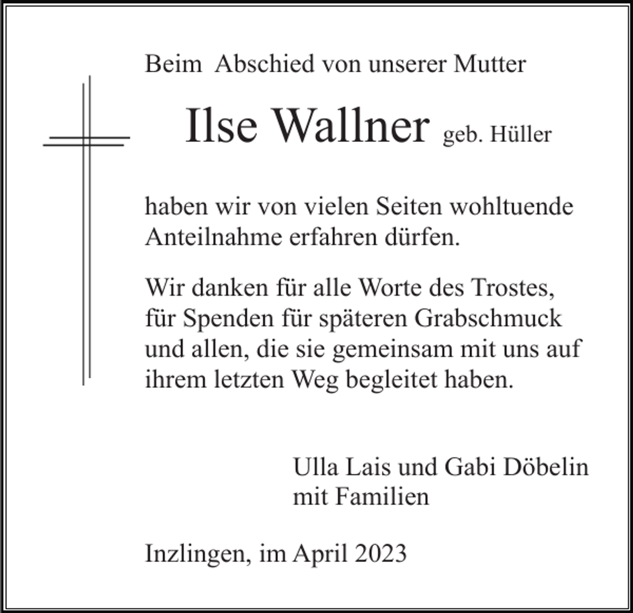 <p>Beim Abschied von unserer Mutter</p><p>Ilse Wallner geb. Hüller<br />haben wir von vielen Seiten wohltuende<br />Anteilnahme erfahren dürfen.<br />Wir danken für alle Worte des Trostes,<br />für Spenden für späteren Grabschmuck<br />und allen, die sie gemeinsam mit uns auf<br />ihrem letzten Weg begleitet haben.<br />Ulla Lais und Gabi Döbelin<br />mit Familien<br />Inzlingen, im April 2023</p>