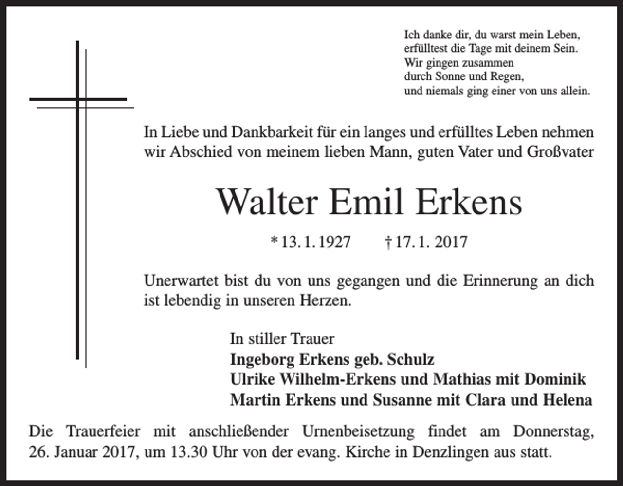 <p>Ich danke dir, du warst mein Leben,<br />erfülltest die Tage mit deinem Sein.<br />Wir gingen zusammen<br />durch Sonne und Regen,<br />und niemals ging einer von uns allein.</p><p>In Liebe und Dankbarkeit für ein langes und erfülltes Leben nehmen<br />wir Abschied von meinem lieben Mann, guten Vater und Großvater</p><p>Walter Emil Erkens<br />* 13. 1. 1927 † 17. 1. 2017<br />Unerwartet bist du von uns gegangen und die Erinnerung an dich<br />ist lebendig in unseren Herzen.<br />In stiller Trauer<br />Ingeborg Erkens geb. Schulz<br />Ulrike Wilhelm-Erkens und Mathias mit Dominik<br />Martin Erkens und Susanne mit Clara und Helena<br />Die Trauerfeier mit anschließender Urnenbeisetzung findet am Donnerstag,<br />26. Januar 2017, um 13.30 Uhr von der evang. Kirche in Denzlingen aus statt.</p>