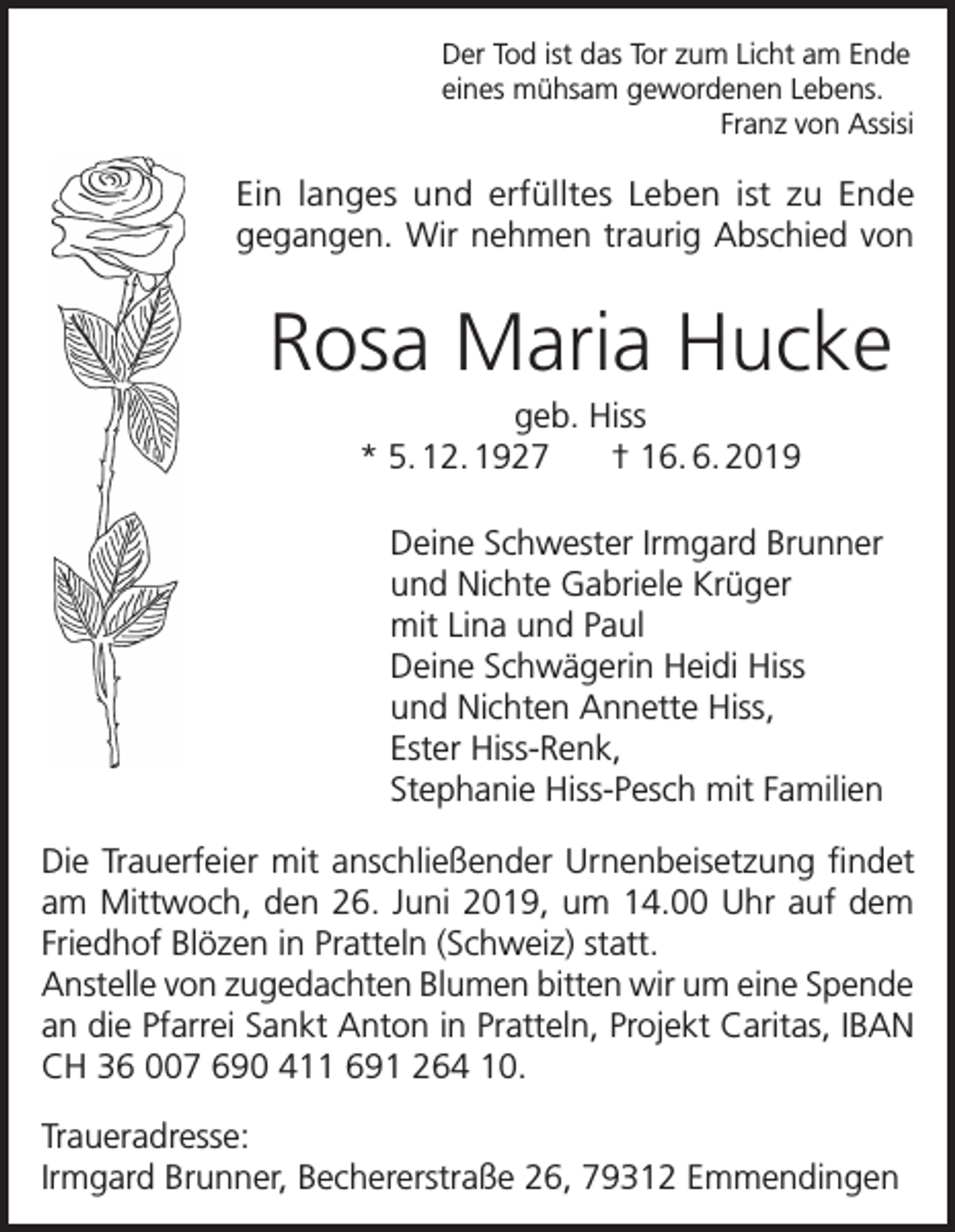 <p>Der Tod ist das Tor zum Licht am Ende<br />eines mühsam gewordenen Lebens.<br />Franz von Assisi</p><p>Ein langes und erfülltes Leben ist zu Ende<br />gegangen. Wir nehmen traurig Abschied von</p><p>Rosa Maria Hucke<br />geb. Hiss<br />* 5. 12. 1927 † 16. 6. 2019<br />Deine Schwester Irmgard Brunner<br />und Nichte Gabriele Krüger<br />mit Lina und Paul<br />Deine Schwägerin Heidi Hiss<br />und Nichten Annette Hiss,<br />Ester Hiss-Renk,<br />Stephanie Hiss-Pesch mit Familien<br />Die Trauerfeier mit anschließender Urnenbeisetzung findet<br />am Mittwoch, den 26. Juni 2019, um 14.00 Uhr auf dem<br />Friedhof Blözen in Pratteln (Schweiz) statt.<br />Anstelle von zugedachten Blumen bitten wir um eine Spende<br />an die Pfarrei Sankt Anton in Pratteln, Projekt Caritas, IBAN<br />CH 36 007 690 411 691 264 10.<br />Traueradresse:<br />Irmgard Brunner, Bechererstraße 26, 79312 Emmendingen</p>