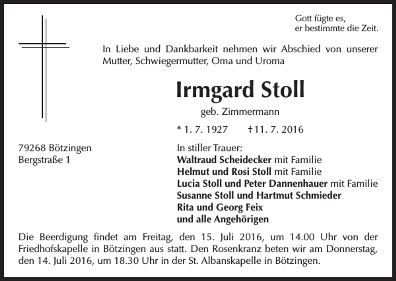 <p>Gott fügte es,<br />er bestimmte die Zeit.</p><p>In Liebe und Dankbarkeit nehmen wir Abschied von unserer<br />­Mutter, Schwiegermutter, Oma und Uroma</p><p>Irmgard Stoll<br />geb. Zimmermann<br />* 1. 7. 1927 † 11. 7. 2016<br />79268 Bötzingen<br />In stiller Trauer:<br />Bergstraße 1 Waltraud Scheidecker mit Familie<br />Helmut und Rosi Stoll mit Familie<br />Lucia Stoll und Peter Dannenhauer mit Familie<br />Susanne Stoll und Hartmut Schmieder<br />Rita und Georg Feix<br />und alle Angehörigen<br />Die Beerdigung findet am Freitag, den 15. Juli 2016, um 14.00 Uhr von der<br />­Friedhofskapelle in Bötzingen aus statt. Den Rosenkranz beten wir am Donnerstag,<br />den 14. Juli 2016, um 18.30 Uhr in der St. Albanskapelle in Bötzingen.</p>