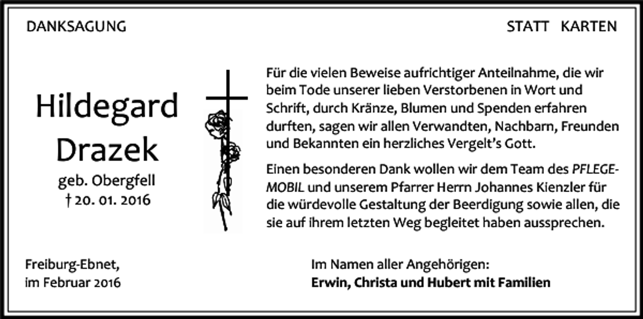 <p>DANKSAGUNG</p><p>Hildegard<br />Drazek<br />geb. Obergfell<br />† 20. 01. 2016</p><p>Freiburg-Ebnet,<br />im Februar 2016</p><p>STATT KARTEN<br />Für die vielen Beweise aufrichtiger Anteilnahme, die wir<br />beim Tode unserer lieben Verstorbenen in Wort und<br />Schrift, durch Kränze, Blumen und Spenden erfahren<br />durften, sagen wir allen Verwandten, Nachbarn, Freunden<br />und Bekannten ein herzliches Vergelt’s Gott.<br />Einen besonderen Dank wollen wir dem Team des PFLEGEMOBIL und unserem Pfarrer Herrn Johannes Kienzler für<br />die würdevolle Gestaltung der Beerdigung sowie allen, die<br />sie auf ihrem letzten Weg begleitet haben aussprechen.<br />Im Namen aller Angehörigen:<br />Erwin, Christa und Hubert mit Familien</p>
