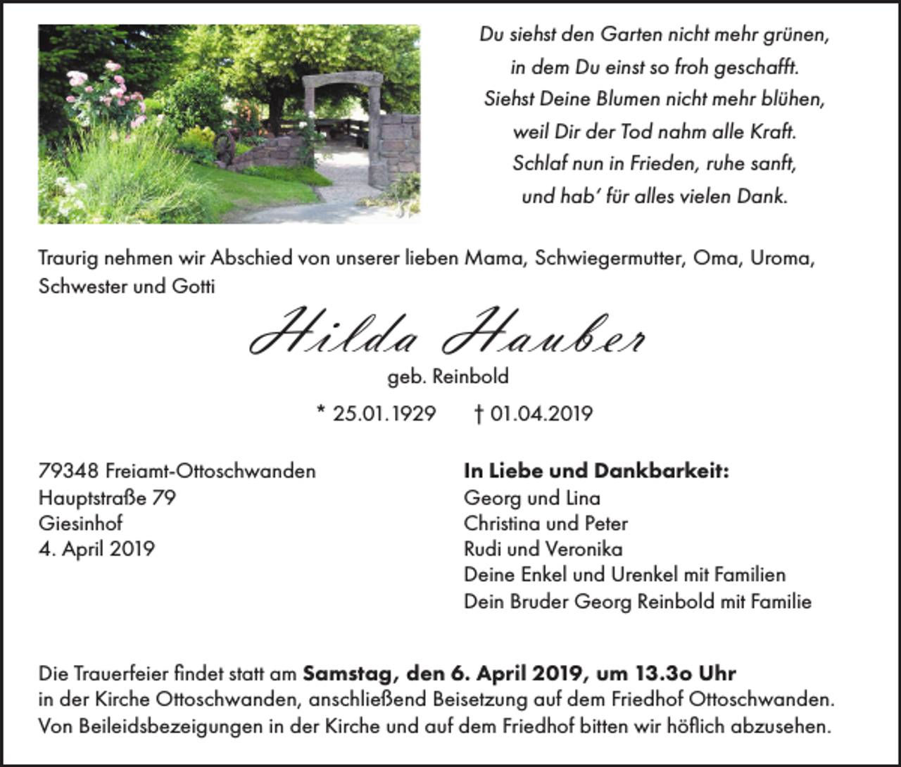 <p>Du siehst den Garten nicht mehr grünen,<br />in dem Du einst so froh geschafft.<br />Siehst Deine Blumen nicht mehr blühen,<br />weil Dir der Tod nahm alle Kraft.<br />Schlaf nun in Frieden, ruhe sanft,<br />und hab‘ für alles vielen Dank.<br />Traurig nehmen wir Abschied von unserer lieben Mama, Schwiegermutter, Oma, Uroma,<br />Schwester und Gotti</p><p>Hilda Hauber<br />geb. Reinbold<br />* 25.01.1929</p><p>79348 Freiamt-Ottoschwanden<br />Hauptstraße 79<br />Giesinhof<br />4. April 2019</p><p>† 01.04.2019<br />In Liebe und Dankbarkeit:<br />Georg und Lina<br />Christina und Peter<br />Rudi und Veronika<br />Deine Enkel und Urenkel mit Familien<br />Dein Bruder Georg Reinbold mit Familie</p><p>Die Trauerfeier findet statt am Samstag, den 6. April 2019, um 13.3o Uhr<br />in der Kirche Ottoschwanden, anschließend Beisetzung auf dem Friedhof Ottoschwanden.<br />Von Beileidsbezeigungen in der Kirche und auf dem Friedhof bitten wir höflich abzusehen.</p>
