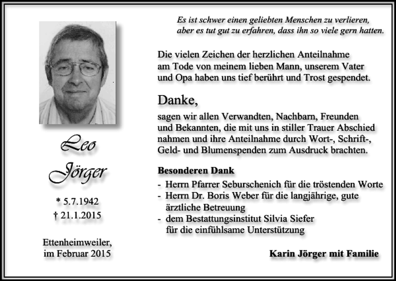 <p>Es ist schwer einen geliebten Menschen zu verlieren,<br />aber es tut gut zu erfahren, dass ihn so viele gern hatten.</p><p>Die vielen Zeichen der herzlichen Anteilnahme<br />am Tode von meinem lieben Mann, unserem Vater<br />und Opa haben uns tief berührt und Trost gespendet.</p><p>Danke,</p><p>Leo<br />Jörger<br />* 5.7.1942<br />† 21.1.2015<br />Ettenheimweiler,<br />im Februar 2015</p><p>sagen wir allen Verwandten, Nachbarn, Freunden<br />und Bekannten, die mit uns in stiller Trauer Abschied<br />nahmen und ihre Anteilnahme durch Wort-, Schrift-,<br />Geld- und Blumenspenden zum Ausdruck brachten.<br />Besonderen Dank<br />- Herrn Pfarrer Seburschenich für die tröstenden Worte<br />- Herrn Dr. Boris Weber für die langjährige, gute<br />ärztliche Betreuung<br />- dem Bestattungsinstitut Silvia Siefer<br />für die einfühlsame Unterstützung<br />Karin Jörger mit Familie</p>