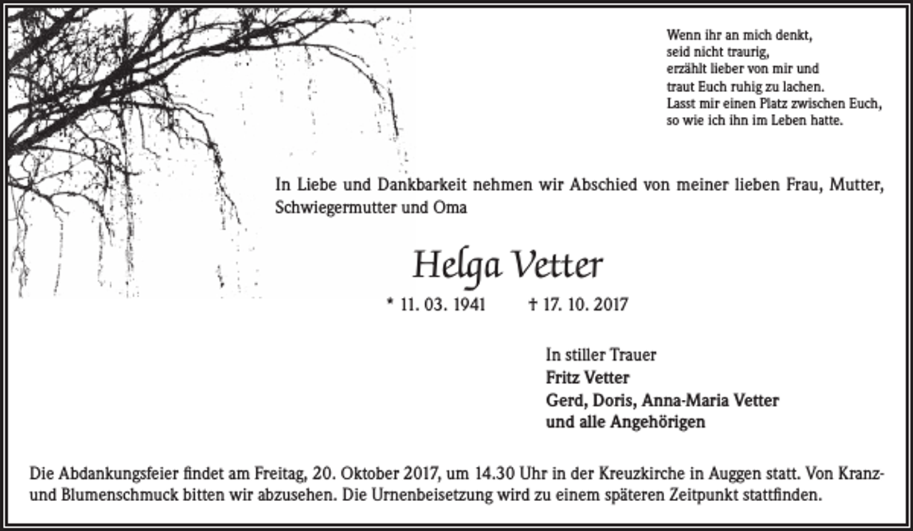 <p>Wenn ihr an mich denkt,<br />seid nicht traurig,<br />erzählt lieber von mir und<br />traut Euch ruhig zu lachen.<br />Lasst mir einen Platz zwischen Euch,<br />so wie ich ihn im Leben hatte.</p><p>In Liebe und Dankbarkeit nehmen wir Abschied von meiner lieben Frau, Mutter,<br />Schwiegermutter und Oma</p><p>Helga Vetter<br />* 11. 03. 1941</p><p>† 17. 10. 2017<br />In stiller Trauer<br />Fritz Vetter<br />Gerd, Doris, Anna-Maria Vetter<br />und alle Angehörigen</p><p>Die Abdankungsfeier findet am Freitag, 20. Oktober 2017, um 14.30 Uhr in der Kreuzkirche in Auggen statt. Von Kranzund Blumenschmuck bitten wir abzusehen. Die Urnenbeisetzung wird zu einem späteren Zeitpunkt stattfinden.</p>