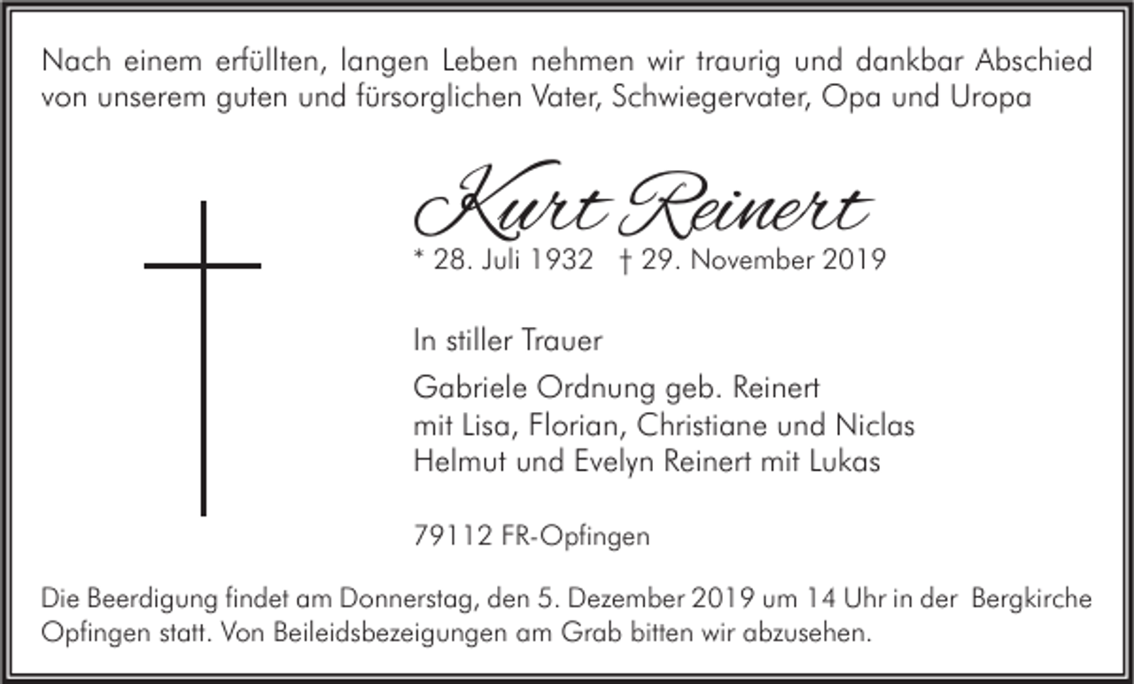 <p>Nach einem erfüllten, langen Leben nehmen wir traurig und dankbar Abschied<br />von unserem guten und fürsorglichen Vater, Schwiegervater, Opa und Uropa</p><p>Kurt Reinert</p><p>* 28. Juli 1932 † 29. November 2019</p><p>In stiller Trauer<br />Gabriele Ordnung geb. Reinert<br />mit Lisa, Florian, Christiane und Niclas<br />Helmut und Evelyn Reinert mit Lukas<br />79112 FR-Opfingen<br />Die Beerdigung findet am Donnerstag, den 5. Dezember 2019 um 14 Uhr in der Bergkirche<br />Opfingen statt. Von Beileidsbezeigungen am Grab bitten wir abzusehen.</p>