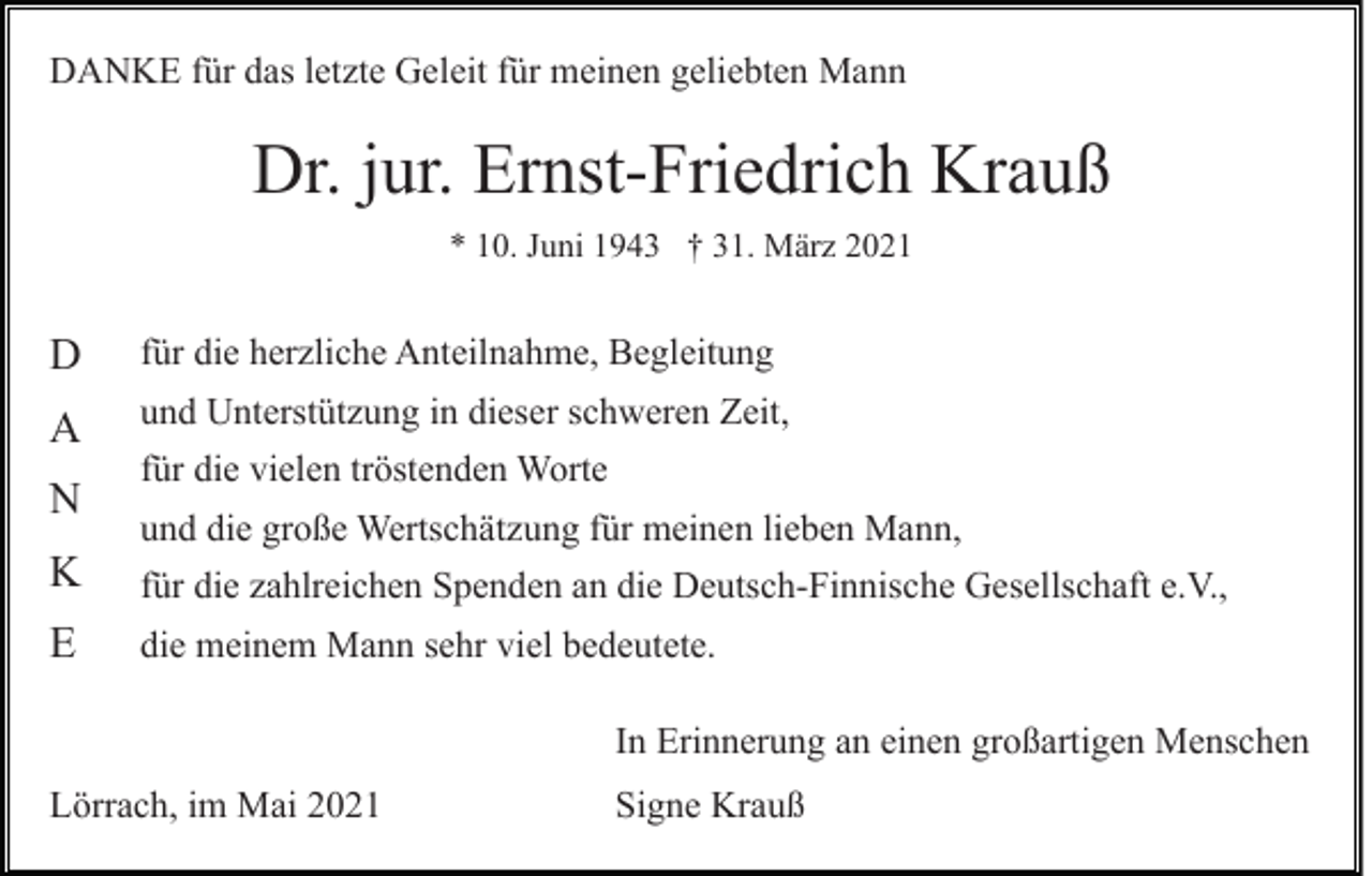<p>DANKE für das letzte Geleit für meinen geliebten Mann</p><p>Dr. jur. Ernst-Friedrich Krauß<br />* 10. Juni 1943 † 31. März 2021</p><p>D</p><p>für die herzliche Anteilnahme, Begleitung</p><p>A</p><p>und Unterstützung in dieser schweren Zeit,</p><p>N<br />K<br />E</p><p>für die vielen tröstenden Worte<br />und die große Wertschätzung für meinen lieben Mann,<br />für die zahlreichen Spenden an die Deutsch-Finnische Gesellschaft e.V.,<br />die meinem Mann sehr viel bedeutete.<br />In Erinnerung an einen großartigen Menschen</p><p>Lörrach, im Mai 2021</p><p>Signe Krauß</p>