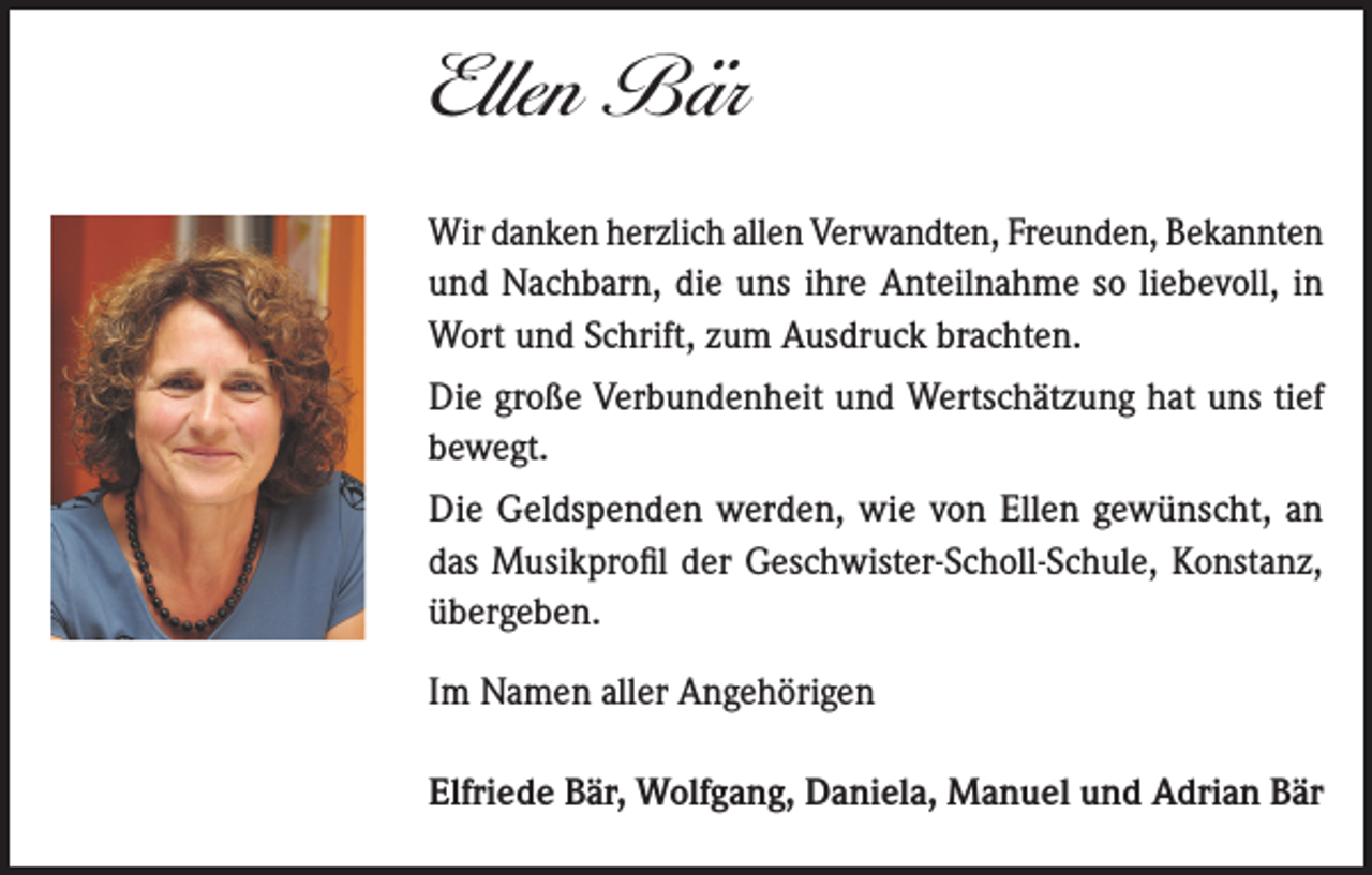 <p>Ellen Bär</p><p>Viele Jahre bist du deiner schweren Krankheit mit unbändigem Willen, Tapferkeit und<br />immer voller Hoffnung entgegengetreten. Für deinen unendlichen Lebensmut, deine<br />Stärke und die Kraft, die nicht enden zu wollen schien, bewundern wir dich.<br />Wir<br />sinddanken<br />dir tief verbunden<br />für dieallen<br />gemeinsame<br />Wir<br />herzlich<br />Verwandten, Freunden, Bekannten<br />Zeit und doch unendlich traurig über jene Zeit,<br />dieund<br />uns zusammen<br />mit dir verwehrt<br />bleiben<br />wird.<br />Nachbarn,<br />die uns<br />ihre<br />Anteilnahme so liebevoll, in</p><p>Wort und Schrift, zum Ausdruck brachten.</p><p>Ellen Bär</p><p>Die große<br />Verbundenheit<br />* 4.11.1961<br />£ 22.7.2022 und Wertschätzung hat uns tief<br />bewegt.</p><p>In Liebe und Dankbarkeit,<br />Die und<br />Geldspenden<br />werden, wie von Ellen gewünscht, an<br />Claudio<br />Milena Maier<br />Elfriede<br />Bär<br />das Musikprofil<br />der Geschwister-Scholl-Schule, Konstanz,<br />Wolfgang Bär mit Familie<br />übergeben.<br />Edwin<br />Hipp mit Familie<br />Die Trauerfeier und UrnenbeisetzungIm<br />findet<br />am Montag,<br />den 8Angehörigen<br />. August 2022 um<br />Namen<br />aller</p><p>10.45 Uhr auf dem Friedhof Allmannsdorf in Konstanz statt.</p><p>Anstelle von Blumengestecken bitten wir um eine Spende für das Musikprofil am<br />Gymnasium der Geschwister-Scholl-Schule,<br />Konstanz.<br />Elfriede<br />Bär, Wolfgang, Daniela,<br />Traueranschrift: Claudio Maier, Scherzingerstrasse 19, CH-8595 Altnau</p><p>Manuel und Adrian Bär</p>