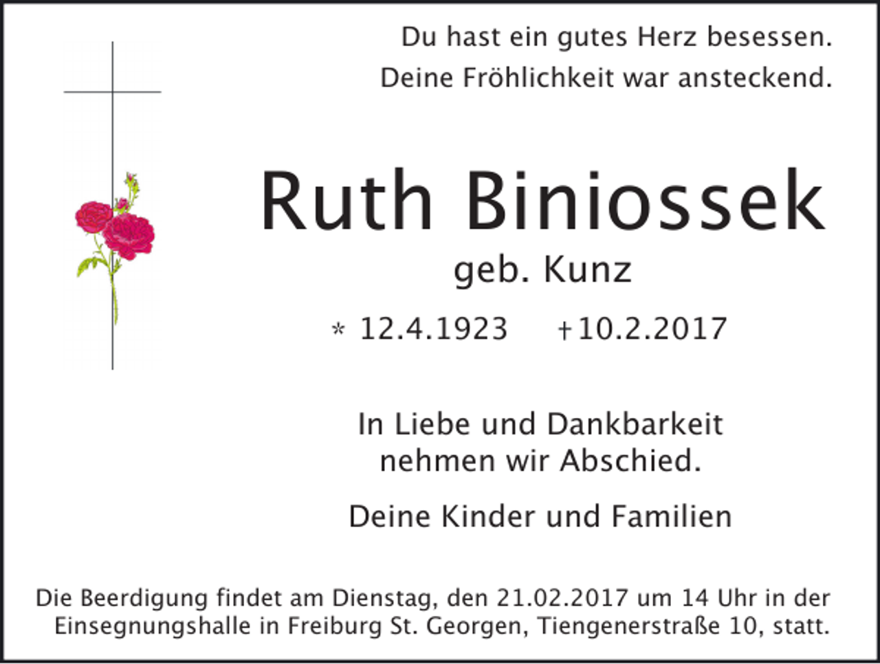 <p>Du hast ein gutes Herz besessen.</p><p>Deine Fröhlichkeit war ansteckend.</p><p>Ruth Biniossek<br />geb. Kunz</p><p>* 12.4.1923</p><p>10.2.2017</p><p>In Liebe und Dankbarkeit<br />nehmen wir Abschied.</p><p>Deine Kinder und Familien<br />Die Beerdigung findet am Dienstag, den 21.02.2017 um 14 Uhr in der<br />Einsegnungshalle in Freiburg St. Georgen, Tiengenerstraße 10, statt.</p>