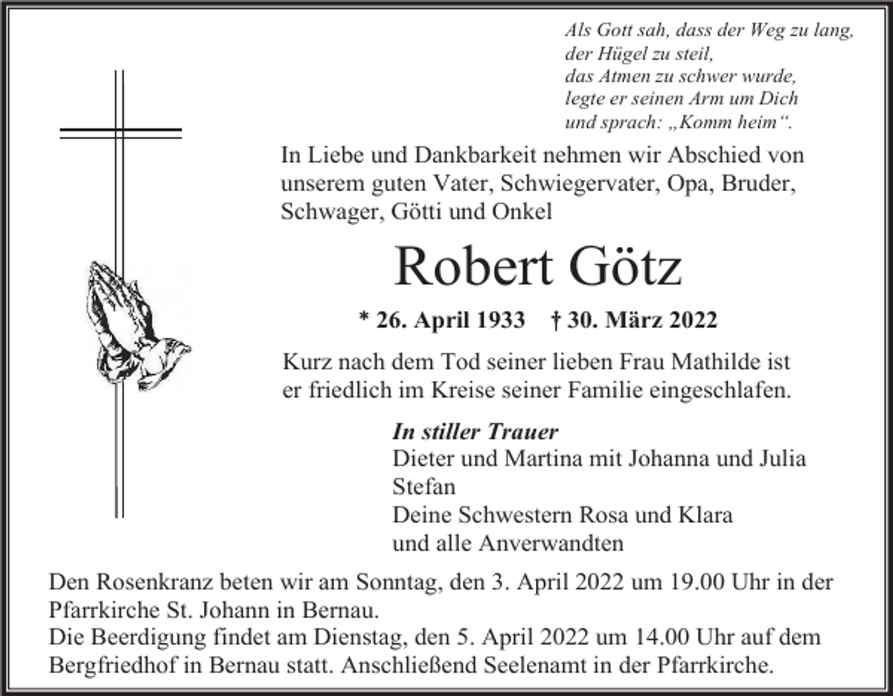 <p>Als Gott sah, dass der Weg zu lang,<br />der Hügel zu steil,<br />das Atmen zu schwer wurde,<br />legte er seinen Arm um Dich<br />und sprach: „Komm heim“.</p><p>In Liebe und Dankbarkeit nehmen wir Abschied von<br />unserem guten Vater, Schwiegervater, Opa, Bruder,<br />Schwager, Götti und Onkel</p><p>Robert Götz<br />* 26. April 1933</p><p>† 30. März 2022</p><p>Kurz nach dem Tod seiner lieben Frau Mathilde ist<br />er friedlich im Kreise seiner Familie eingeschlafen.<br />In stiller Trauer<br />Dieter und Martina mit Johanna und Julia<br />Stefan<br />Deine Schwestern Rosa und Klara<br />und alle Anverwandten<br />Den Rosenkranz beten wir am Sonntag, den 3. April 2022 um 19.00 Uhr in der<br />Pfarrkirche St. Johann in Bernau.<br />Die Beerdigung findet am Dienstag, den 5. April 2022 um 14.00 Uhr auf dem<br />Bergfriedhof in Bernau statt. Anschließend Seelenamt in der Pfarrkirche.</p>
