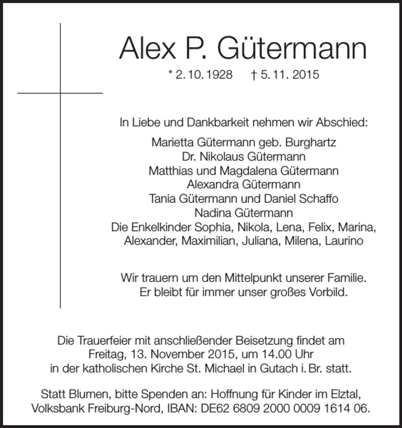 <p>Alex P. Gütermann<br />* 2. 10. 1928 † 5. 11. 2015</p><p>In Liebe und Dankbarkeit nehmen wir Abschied:<br />Marietta Gütermann geb. Burghartz<br />Dr. Nikolaus Gütermann<br />Matthias und Magdalena Gütermann<br />Alexandra Gütermann<br />Tania Gütermann und Daniel Schaffo<br />Nadina Gütermann<br />Die Enkelkinder Sophia, Nikola, Lena, Felix, Marina,<br />Alexander, Maximilian, Juliana, Milena, Laurino<br />Wir trauern um den Mittelpunkt unserer Familie.<br />Er bleibt für immer unser großes Vorbild.</p><p>Die Trauerfeier mit anschließender Beisetzung findet am<br />Freitag, 13. November 2015, um 14.00 Uhr<br />in der katholischen Kirche St. Michael in Gutach i. Br. statt.<br />Statt Blumen, bitte Spenden an: Hoffnung für Kinder im Elztal,<br />Volksbank Freiburg-Nord, IBAN: DE62 6809 29 1614 06.</p>