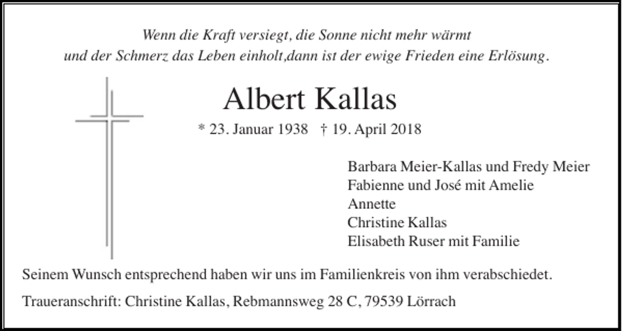 <p>WWenn<br />e n n die<br />di e Kraft<br />Kr aft vversiegt,<br />ersi e gt, die<br />di e Sonne<br />S o n n e nicht<br />ni c ht mehr<br />m e hr wärmt<br />w är mt<br />ist dder<br />uund<br />n d dder<br />er SSchmerz<br />c h m erz ddas<br />as Leben<br />L e b e n eieinholt,dann<br />n h olt, d a n n ist<br />er eewige<br />wi g e Frieden<br />Fri e d e n eieine<br />n e Erlösung.<br />Erl ös u n g.</p><p>Al<br />Albert<br />b ert KKallas<br />all as</p><p>*<br />* 223.<br />3. JJanuar<br />a n u ar 11938<br />9 3 8 †† 119.<br />9. April<br />A pril 22<br />BBarbara<br />ar b ar a Meier-Kallas<br />M ei er - K all as und<br />u n d Fredy<br />Fr e d y Meier<br />M ei er<br />FFabienne<br />a bi e n n e uund<br />n d JJosé<br />os é mit<br />mit Amelie<br />A m eli e<br />AAnnette<br />n n ett e<br />CChristine<br />hristi n e Kallas<br />K all as<br />Elisabeth<br />Elis<br />a b et h Ruser<br />R us er mit<br />mit FFamilie<br />a mili e<br />S ei n e m Wunsch<br />W u ns c h eentsprechend<br />nts pr e c h e n d hhaben<br />a b e n wir<br />wir uuns<br />ns iim<br />m Familienkreis<br />F a mili e n kr eis vvon<br />o n iihm<br />h m vverabschiedet.<br />er a bs c hi e d et.<br />Seinem<br />Traueranschrift:<br />T r a u er a ns c hrift: Christine<br />C hristi n e Kallas,<br />K all as, Rebmannsweg<br />R e b m a n ns w e g 28<br />2 8 C,<br />C, 79539<br />7 9 5 3 9 Lörrach<br />L örr a c h</p>