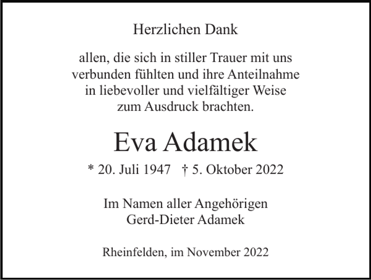 <p>Herzlichen Dank<br />allen, die sich in stiller Trauer mit uns<br />verbunden fühlten und ihre Anteilnahme<br />in liebevoller und vielfältiger Weise<br />zum Ausdruck brachten.</p><p>Eva Adamek<br />* 20. Juli 1947 † 5. Oktober 2022<br />Im Namen aller Angehörigen<br />Gerd-Dieter Adamek<br />Rheinfelden, im November 2022</p>