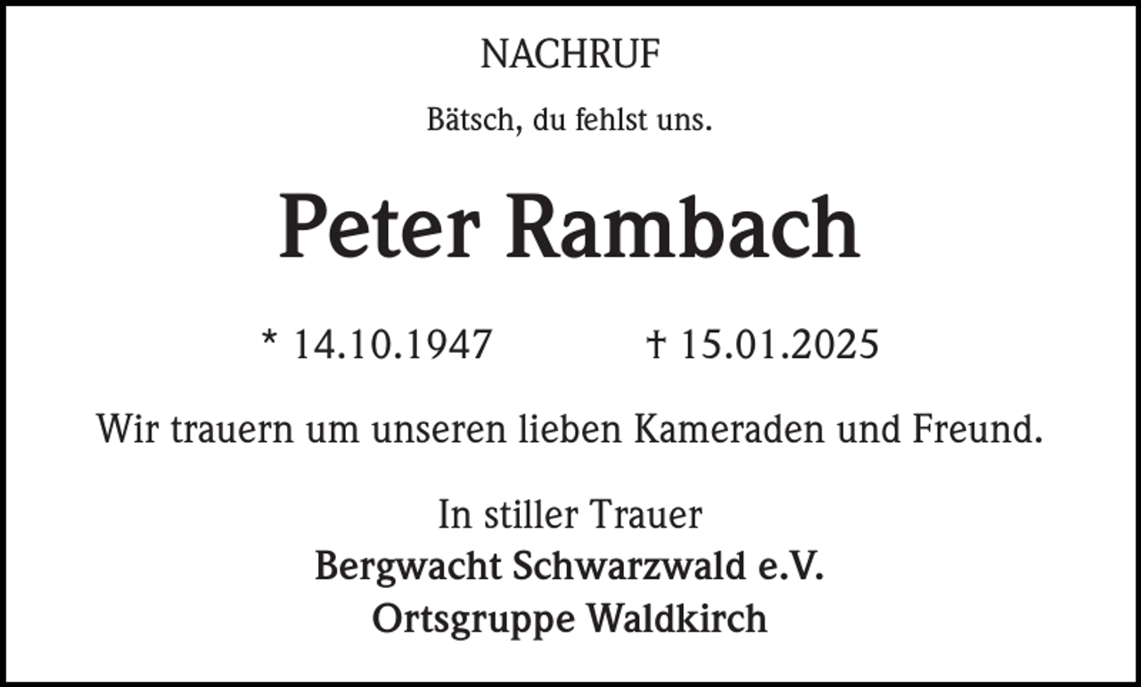 <p>NACHRUF<br />Bätsch, du fehlst uns.</p><p>Peter Rambach<br />* 14.10.1947</p><p>† 15.01.2025</p><p>Wir trauern um unseren lieben Kameraden und Freund.<br />In stiller Trauer<br />Bergwacht Schwarzwald e.V.<br />Ortsgruppe Waldkirch</p>