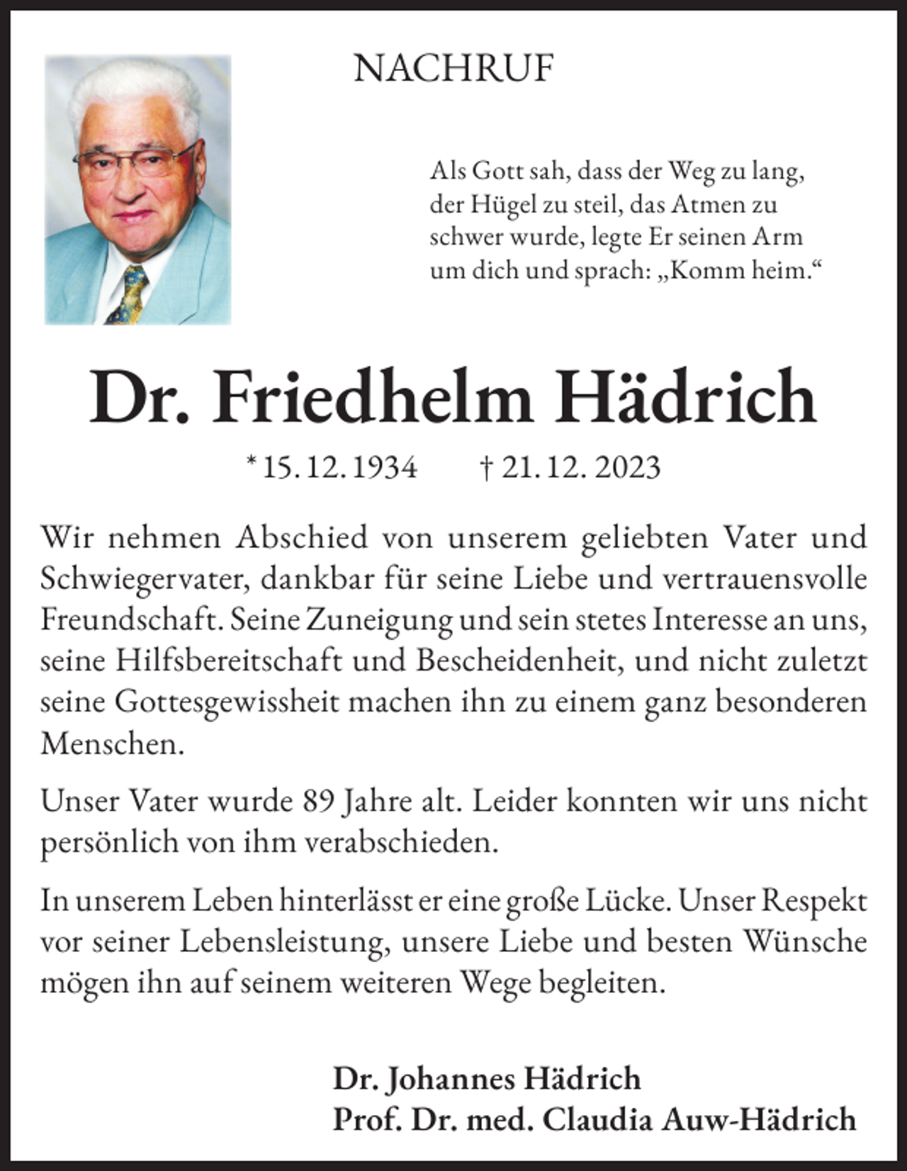 <p>NACHRUF<br />Als Gott sah, dass der Weg zu lang,<br />der Hügel zu steil, das Atmen zu<br />schwer wurde, legte Er seinen Arm<br />um dich und sprach: „Komm heim.“</p><p>Dr. Friedhelm Hädrich<br />* 15. 12. 1934</p><p>† 21. 12. 2023</p><p>Wir nehmen Abschied von unserem geliebten Vater und<br />Schwiegervater, dankbar für seine Liebe und vertrauensvolle<br />Freundschaft. Seine Zuneigung und sein stetes Interesse an uns,<br />seine Hilfsbereitschaft und Bescheidenheit, und nicht zuletzt<br />seine Gottesgewissheit machen ihn zu einem ganz besonderen<br />Menschen.<br />Unser Vater wurde 89 Jahre alt. Leider konnten wir uns nicht<br />persönlich von ihm verabschieden.<br />In unserem Leben hinterlässt er eine große Lücke. Unser Respekt<br />vor seiner Lebensleistung, unsere Liebe und besten Wünsche<br />mögen ihn auf seinem weiteren Wege begleiten.<br />Dr. Johannes Hädrich<br />Prof. Dr. med. Claudia Auw-Hädrich</p>