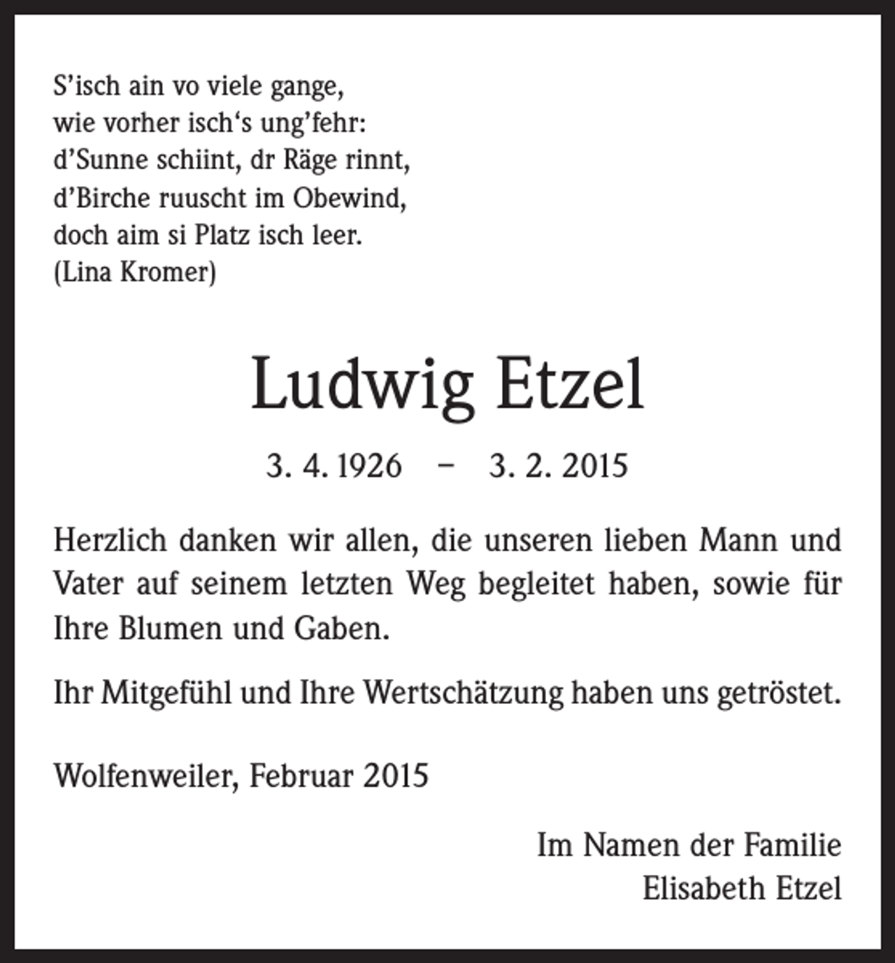 <p>S’isch ain vo viele gange,<br />wie vorher isch‘s ung’fehr:<br />d’Sunne schiint, dr Räge rinnt,<br />d’Birche ruuscht im Obewind,<br />doch aim si Platz isch leer.<br />(Lina Kromer)</p><p>Ludwig Etzel<br />3. 4. 1926 – 3. 2. 2015<br />Herzlich danken wir allen, die unseren lieben Mann und<br />Vater auf seinem letzten Weg begleitet haben, sowie für<br />Ihre Blumen und Gaben.<br />Ihr Mitgefühl und Ihre Wertschätzung haben uns getröstet.<br />Wolfenweiler, Februar 2015<br />Im Namen der Familie<br />Elisabeth Etzel</p>