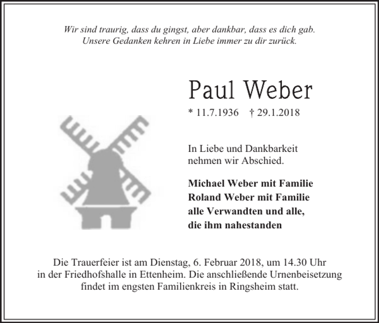 <p>Wir sind traurig, dass du gingst, aber dankbar, dass es dich gab.<br />Unsere Gedanken kehren in Liebe immer zu dir zurück.</p><p>* 11.7.1936</p><p>† 29.1.2018</p><p>In Liebe und Dankbarkeit<br />nehmen wir Abschied.<br />Michael Weber mit Familie<br />Roland Weber mit Familie<br />alle Verwandten und alle,<br />die ihm nahestanden<br />Die Trauerfeier ist am Dienstag, 6. Februar 2018, um 14.30 Uhr<br />in der Friedhofshalle in Ettenheim. Die anschließende Urnenbeisetzung<br />findet im engsten Familienkreis in Ringsheim statt.</p>