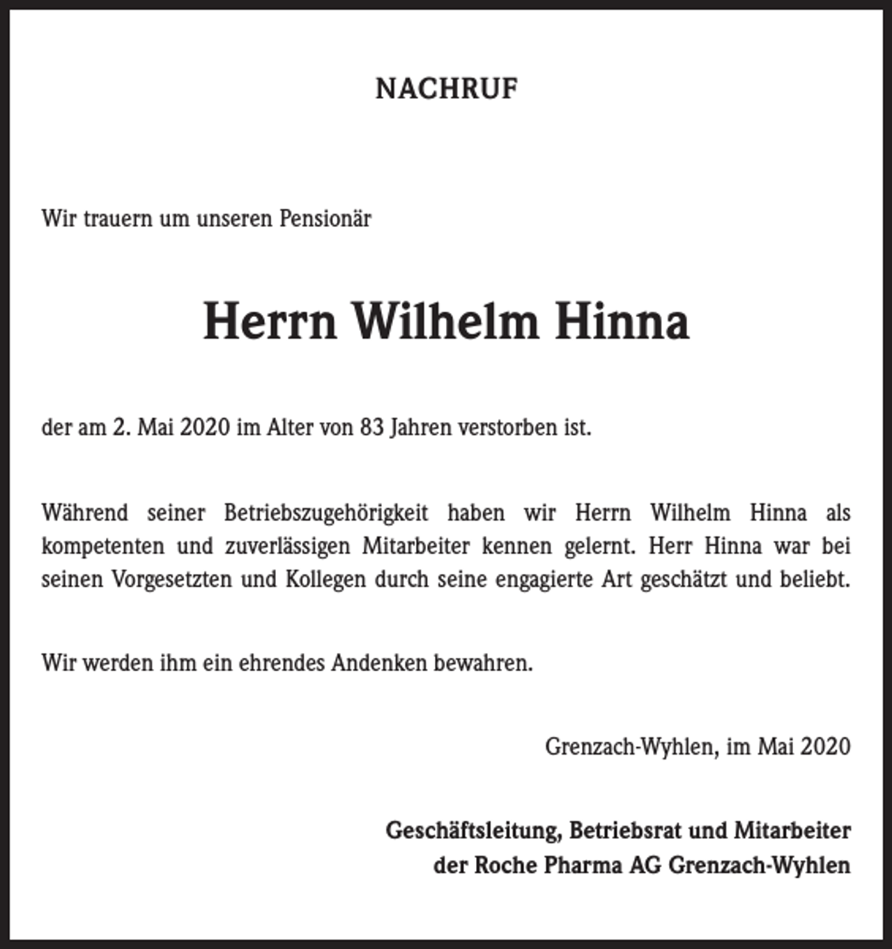 <p>NACHRUF</p><p>Wir trauern um unseren Pensionär</p><p>Herrn Wilhelm Hinna<br />der am 2. Mai 2020 im Alter von 83 Jahren verstorben ist.<br />Während seiner Betriebszugehörigkeit haben wir Herrn Wilhelm Hinna als<br />kompetenten und zuverlässigen Mitarbeiter kennen gelernt. Herr Hinna war bei<br />seinen Vorgesetzten und Kollegen durch seine engagierte Art geschätzt und beliebt.<br />Wir werden ihm ein ehrendes Andenken bewahren.<br />Grenzach-Wyhlen, im Mai 2020<br />Geschäftsleitung, Betriebsrat und Mitarbeiter<br />der Roche Pharma AG Grenzach-Wyhlen</p>