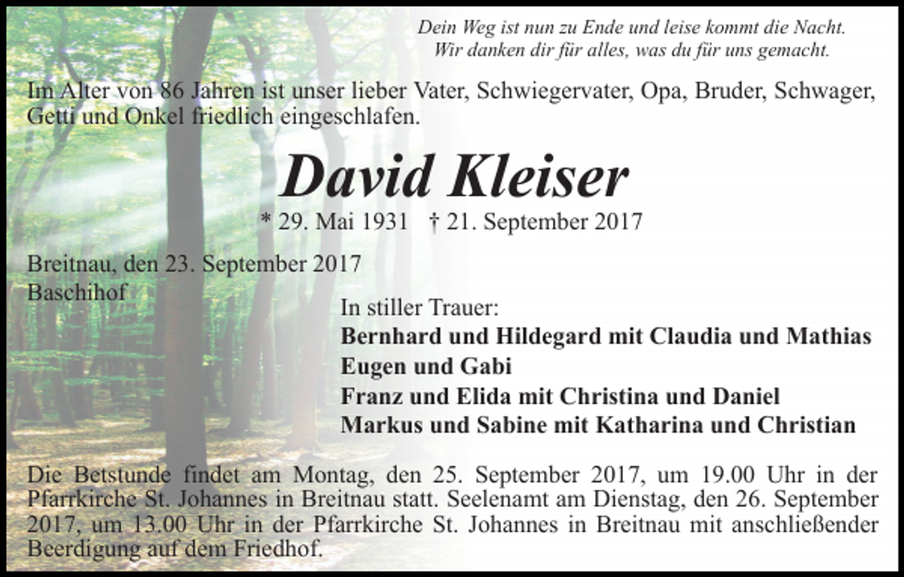 <p>Dein Weg ist nun zu Ende und leise kommt die Nacht.<br />Wir danken dir für alles, was du für uns gemacht.</p><p>Im Alter von 86 Jahren ist unser lieber Vater, Schwiegervater, Opa, Bruder, Schwager,<br />Getti und Onkel friedlich eingeschlafen.</p><p>David Kleiser</p><p>* 29. Mai 1931 † 21. September 2017<br />Breitnau, den 23. September 2017<br />Baschihof<br />In stiller Trauer:<br />Bernhard und Hildegard mit Claudia und Mathias<br />Eugen und Gabi<br />Franz und Elida mit Christina und Daniel<br />Markus und Sabine mit Katharina und Christian<br />Die Betstunde findet am Montag, den 25. September 2017, um 19.00 Uhr in der<br />Pfarrkirche St. Johannes in Breitnau statt. Seelenamt am Dienstag, den 26. September<br />2017, um 13.00 Uhr in der Pfarrkirche St. Johannes in Breitnau mit anschließender<br />Beerdigung auf dem Friedhof.</p>