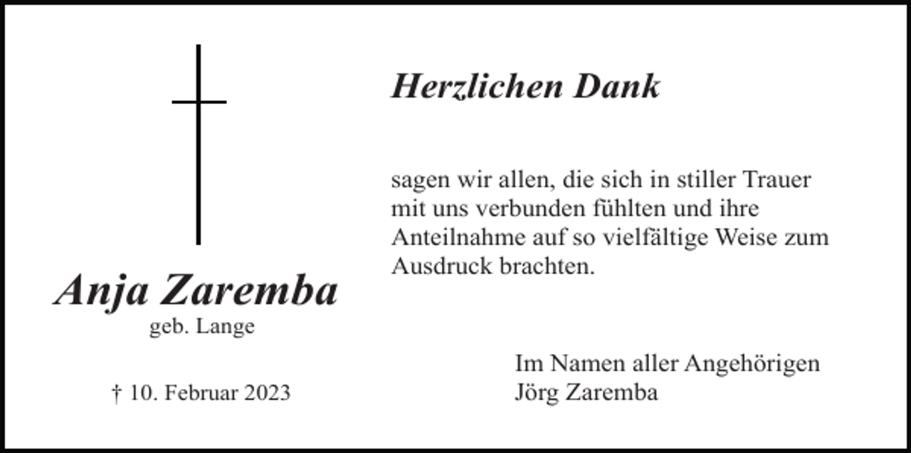 <p>Herzlichen Dank</p><p>Anja Zaremba</p><p>sagen wir allen, die sich in stiller Trauer<br />mit uns verbunden fühlten und ihre<br />Anteilnahme auf so vielfältige Weise zum<br />Ausdruck brachten.</p><p>geb. Lange<br />† 10. Februar 2023</p><p>Im Namen aller Angehörigen<br />Jörg Zaremba</p>