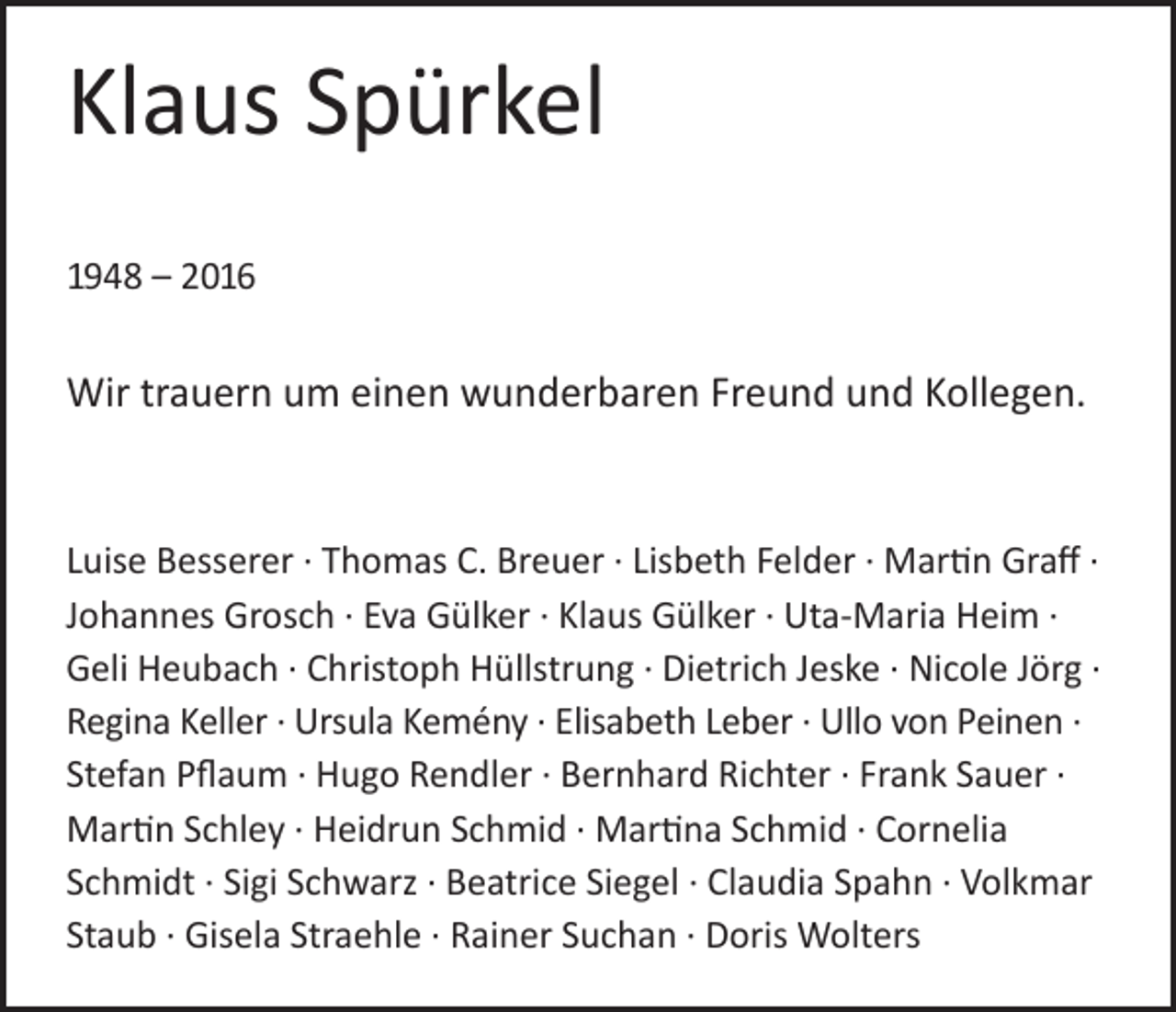 <p>Klaus Spürkel<br />1948 – 2016</p><p>Wir trauern um einen wunderbaren Freund und Kollegen.</p><p>Luise Besserer · Thomas C. Breuer · Lisbeth Felder · Martin Graff ·<br />Johannes Grosch · Eva Gülker · Klaus Gülker · Uta-Maria Heim ·<br />Geli Heubach · Christoph Hüllstrung · Dietrich Jeske · Nicole Jörg ·<br />Regina Keller · Ursula Kemény · Elisabeth Leber · Ullo von Peinen ·<br />Stefan Pflaum · Hugo Rendler · Bernhard Richter · Frank Sauer ·<br />Martin Schley · Heidrun Schmid · Martina Schmid · Cornelia<br />Schmidt · Sigi Schwarz · Beatrice Siegel · Claudia Spahn · Volkmar<br />Staub · Gisela Straehle · Rainer Suchan · Doris Wolters</p>
