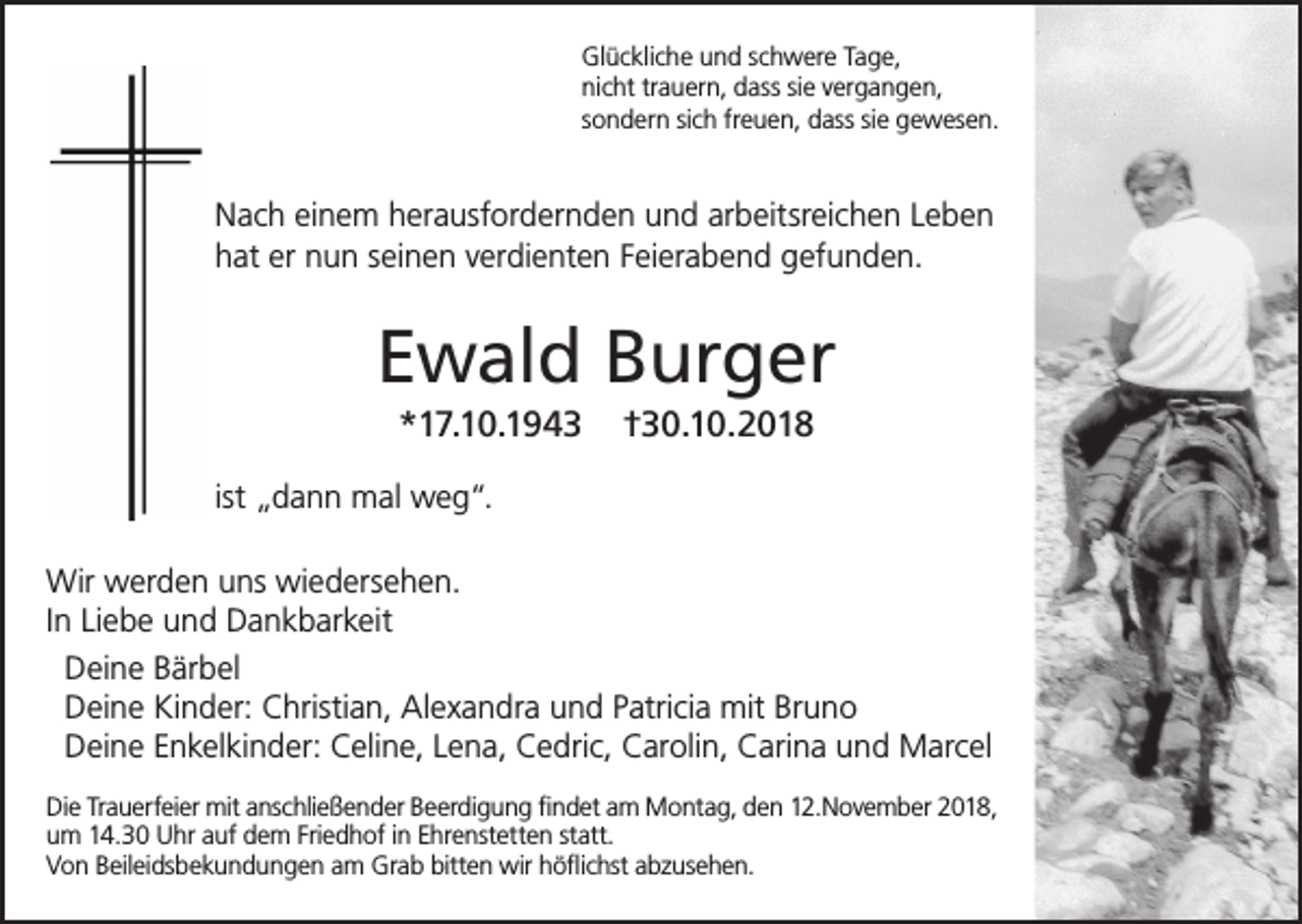 <p>Glückliche und schwere Tage,<br />nicht trauern, dass sie vergangen,<br />sondern sich freuen, dass sie gewesen.</p><p>Nach einem herausfordernden und arbeitsreichen Leben<br />hat er nun seinen verdienten Feierabend gefunden.</p><p>Ewald Burger<br />*17.10.1943</p><p>†30.10.2018</p><p>ist „dann mal weg“.<br />Wir werden uns wiedersehen.<br />In Liebe und Dankbarkeit<br />Deine Bärbel<br />Deine Kinder: Christian, Alexandra und Patricia mit Bruno<br />Deine Enkelkinder: Celine, Lena, Cedric, Carolin, Carina und Marcel<br />Die Trauerfeier mit anschließender Beerdigung findet am Montag, den 12.November 2018,<br />um 14.30 Uhr auf dem Friedhof in Ehrenstetten statt.<br />Von Beileidsbekundungen am Grab bitten wir höflichst abzusehen.</p>