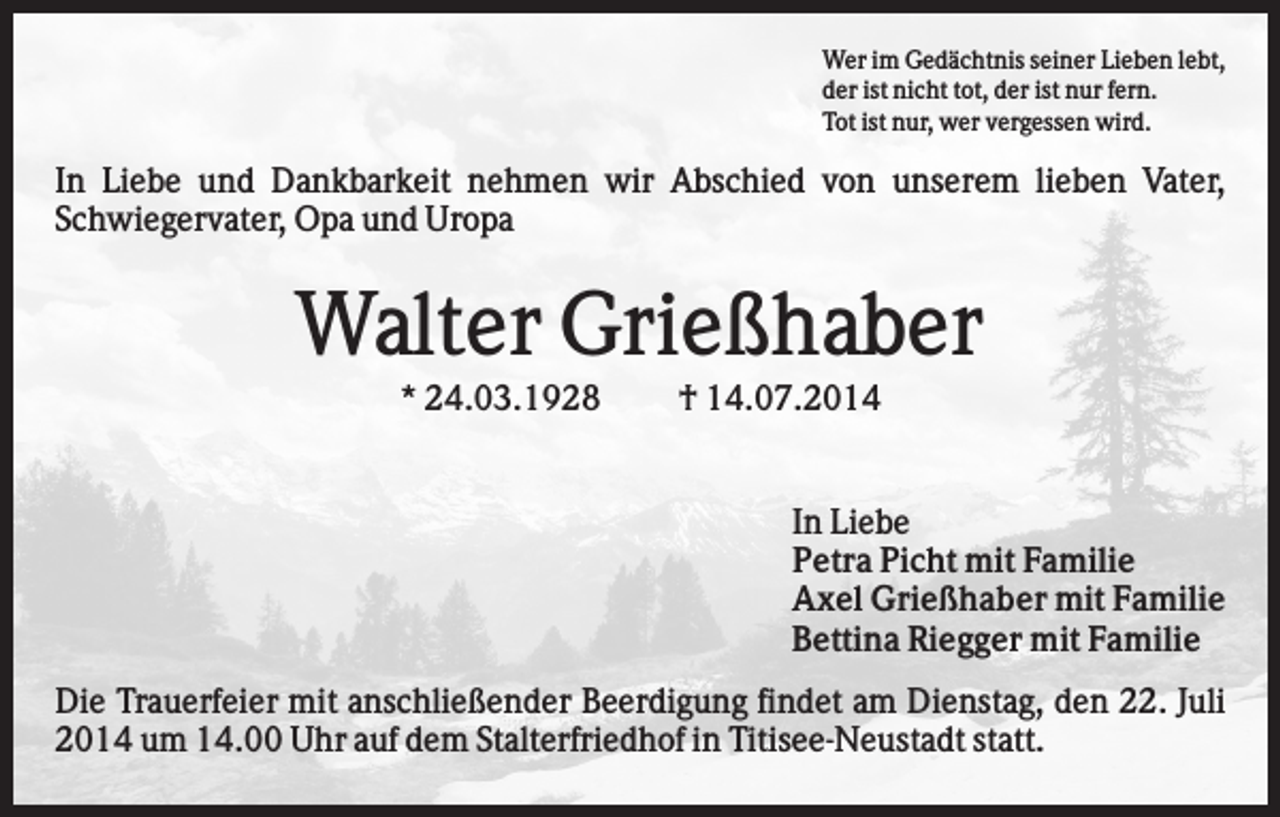 <p>Wer im Gedächtnis seiner Lieben lebt,<br />der ist nicht tot, der ist nur fern.<br />Tot ist nur, wer vergessen wird.</p><p>In Liebe und Dankbarkeit nehmen wir Abschied von unserem lieben Vater,<br />Schwiegervater, Opa und Uropa</p><p>Walter Grießhaber<br />* 24.03.1928</p><p>† 14.07.2014</p><p>In Liebe<br />Petra Picht mit Familie<br />Axel Grießhaber mit Familie<br />Bettina Riegger mit Familie<br />Die Trauerfeier mit anschließender Beerdigung findet am Dienstag, den 22. Juli<br />2014 um 14.00 Uhr auf dem Stalterfriedhof in Titisee-Neustadt statt.</p>