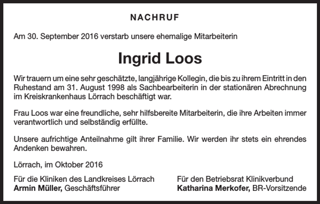 <p>NACHRUF<br />Am 30. September 2016 verstarb unsere ehemalige Mitarbeiterin</p><p>Ingrid Loos<br />Wir trauern um eine sehr geschätzte, langjährige Kollegin, die bis zu ihrem Eintritt in den<br />Ruhestand am 31. August 1998 als Sachbearbeiterin in der stationären Abrechnung<br />im Kreiskrankenhaus Lörrach beschäftigt war.<br />Frau Loos war eine freundliche, sehr hilfsbereite Mitarbeiterin, die ihre Arbeiten immer<br />verantwortlich und selbständig erfüllte.<br />Unsere aufrichtige Anteilnahme gilt ihrer Familie. Wir werden ihr stets ein ehrendes<br />Andenken bewahren.<br />Lörrach, im Oktober 2016<br />Für die Kliniken des Landkreises Lörrach<br />Armin Müller, Geschäftsführer</p><p>Für den Betriebsrat Klinikverbund<br />Katharina Merkofer, BR-Vorsitzende</p>