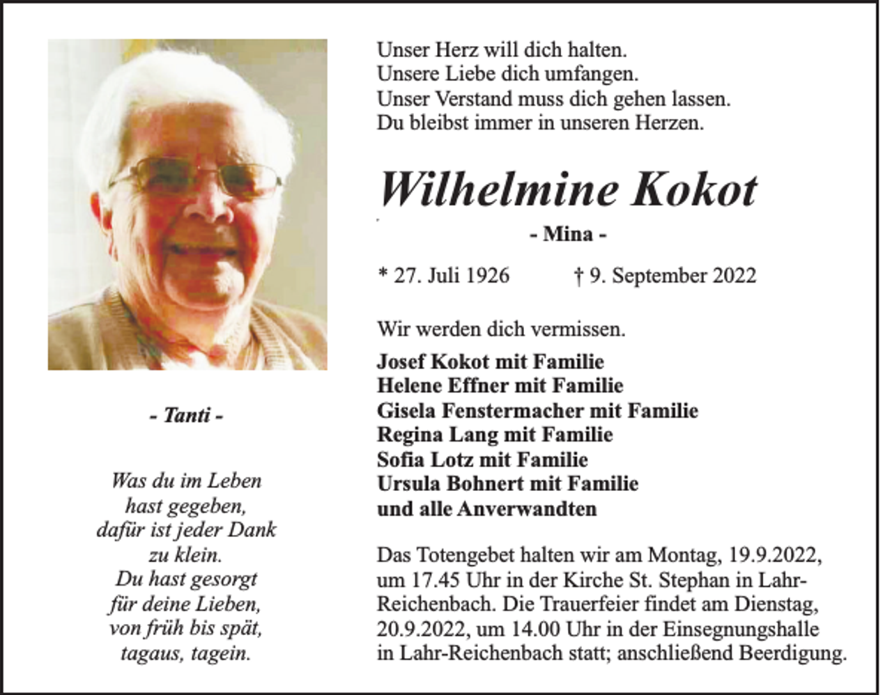 <p>Unser Herz will dich halten.<br />Unsere Liebe dich umfangen.<br />Unser Verstand muss dich gehen lassen.<br />Du bleibst immer in unseren Herzen.</p><p>Wilhelmine Kokot<br />„</p><p>- Mina * 27. Juli 1926</p><p>- Tanti Was du im Leben<br />hast gegeben,<br />dafür ist jeder Dank<br />zu klein.<br />Du hast gesorgt<br />für deine Lieben,<br />von früh bis spät,<br />tagaus, tagein.</p><p>† 9. September 2022</p><p>Wir werden dich vermissen.<br />Josef Kokot mit Familie<br />Helene Effner mit Familie<br />Gisela Fenstermacher mit Familie<br />Regina Lang mit Familie<br />Sofia Lotz mit Familie<br />Ursula Bohnert mit Familie<br />und alle Anverwandten<br />Das Totengebet halten wir am Montag, 19.9.2022,<br />um 17.45 Uhr in der Kirche St. Stephan in LahrReichenbach. Die Trauerfeier findet am Dienstag,<br />20.9.2022, um 14.00 Uhr in der Einsegnungshalle<br />in Lahr-Reichenbach statt; anschließend Beerdigung.</p>