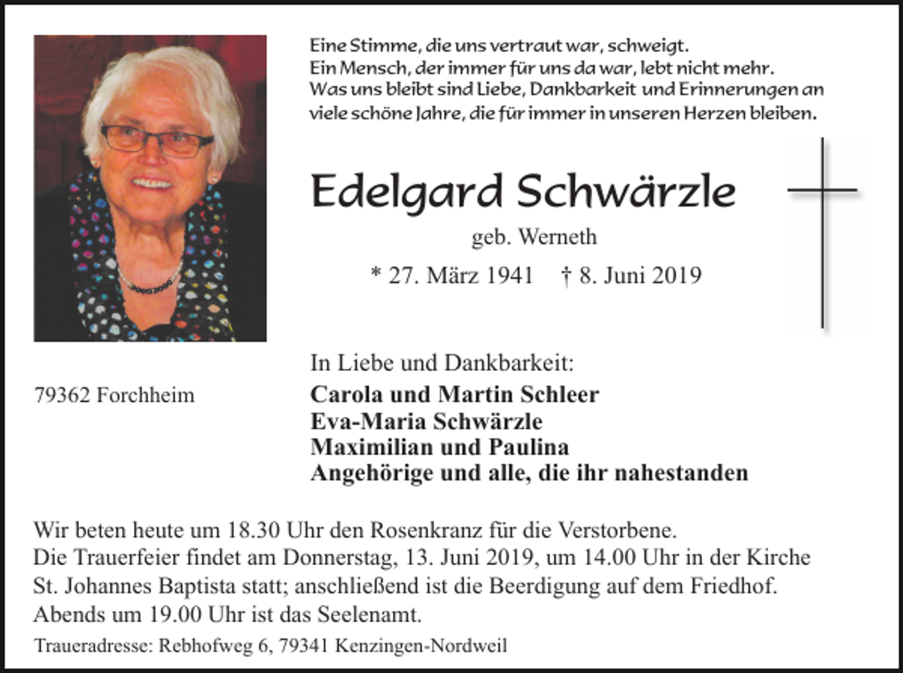 <p>Eine Stimme, die uns vertraut war, schweigt.<br />Ein Mensch, der immer für uns da war, lebt nicht mehr.<br />Was uns bleibt sind Liebe, Dankbarkeit und Erinnerungen an<br />viele schöne Jahre, die für immer in unseren Herzen bleiben.</p><p>Edelgard Schwärzle<br />geb. Werneth</p><p>* 27. März 1941</p><p>79362 Forchheim</p><p>† 8. Juni 2019</p><p>In Liebe und Dankbarkeit:<br />Carola und Martin Schleer<br />Eva-Maria Schwärzle<br />Maximilian und Paulina<br />Angehörige und alle, die ihr nahestanden</p><p>Wir beten heute um 18.30 Uhr den Rosenkranz für die Verstorbene.<br />Die Trauerfeier findet am Donnerstag, 13. Juni 2019, um 14.00 Uhr in der Kirche<br />St. Johannes Baptista statt; anschließend ist die Beerdigung auf dem Friedhof.<br />Abends um 19.00 Uhr ist das Seelenamt.<br />Traueradresse: Rebhofweg 6, 79341 Kenzingen-Nordweil</p>