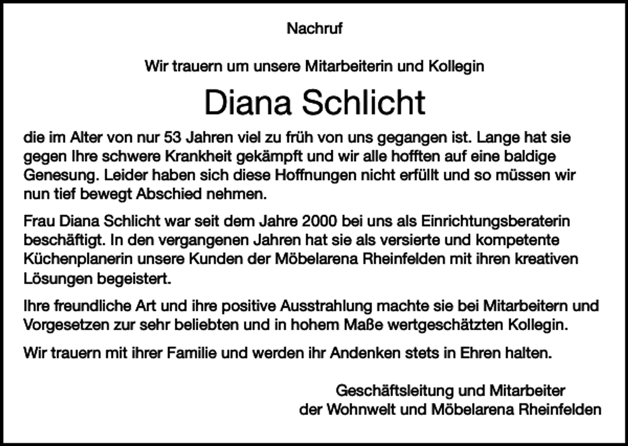 <p>Nachruf<br />Wir trauern um unsere Mitarbeiterin und Kollegin</p><p>Diana Schlicht<br />die im Alter von nur 53 Jahren viel zu früh von uns gegangen ist. Lange hat sie<br />gegen Ihre schwere Krankheit gekämpft und wir alle hofften auf eine baldige<br />Genesung. Leider haben sich diese Hoffnungen nicht erfüllt und so müssen wir<br />nun tief bewegt Abschied nehmen.<br />Frau Diana Schlicht war seit dem Jahre 2000 bei uns als Einrichtungsberaterin<br />beschäftigt. In den vergangenen Jahren hat sie als versierte und kompetente<br />Küchenplanerin unsere Kunden der Möbelarena Rheinfelden mit ihren kreativen<br />Lösungen begeistert.<br />Ihre freundliche Art und ihre positive Ausstrahlung machte sie bei Mitarbeitern und<br />Vorgesetzen zur sehr beliebten und in hohem Maße wertgeschätzten Kollegin.<br />Wir trauern mit ihrer Familie und werden ihr Andenken stets in Ehren halten.<br />Geschäftsleitung und Mitarbeiter<br />der Wohnwelt und Möbelarena Rheinfelden</p>