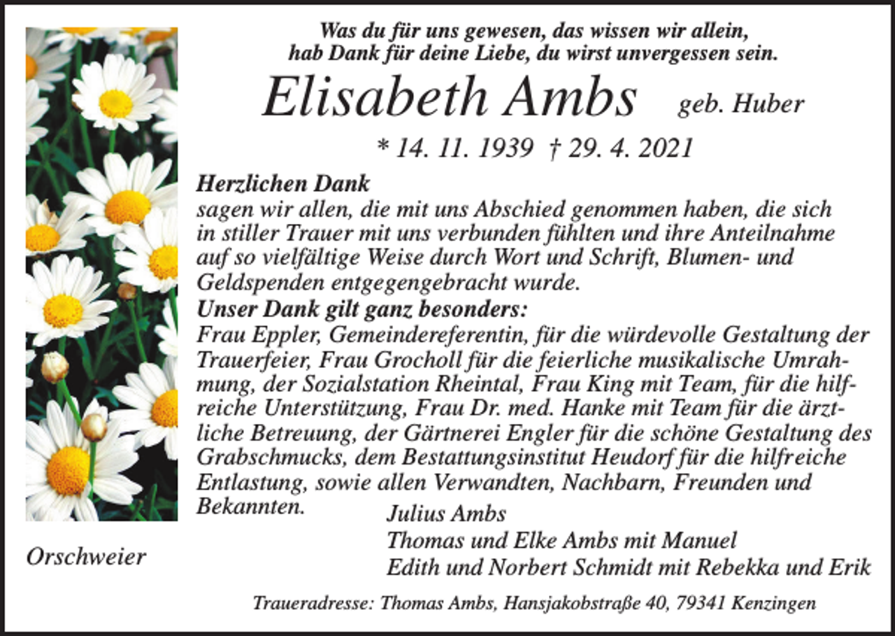 <p>Was du für uns gewesen, das wissen wir allein,<br />hab Dank für deine Liebe, du wirst unvergessen sein.</p><p>Elisabeth Ambs</p><p>geb. Huber</p><p>* 14. 11. 1939 † 29. 4. 2021</p><p>Orschweier</p><p>Herzlichen Dank<br />sagen wir allen, die mit uns Abschied genommen haben, die sich<br />in stiller Trauer mit uns verbunden fühlten und ihre Anteilnahme<br />auf so vielfältige Weise durch Wort und Schrift, Blumen- und<br />Geldspenden entgegengebracht wurde.<br />Unser Dank gilt ganz besonders:<br />Frau Eppler, Gemeindereferentin, für die würdevolle Gestaltung der<br />Trauerfeier, Frau Grocholl für die feierliche musikalische Umrahmung, der Sozialstation Rheintal, Frau King mit Team, für die hilfreiche Unterstützung, Frau Dr. med. Hanke mit Team für die ärztliche Betreuung, der Gärtnerei Engler für die schöne Gestaltung des<br />Grabschmucks, dem Bestattungsinstitut Heudorf für die hilfreiche<br />Entlastung, sowie allen Verwandten, Nachbarn, Freunden und<br />Bekannten.<br />Julius Ambs<br />Thomas und Elke Ambs mit Manuel<br />Edith und Norbert Schmidt mit Rebekka und Erik<br />Traueradresse: Thomas Ambs, Hansjakobstraße 40, 79341 Kenzingen</p>