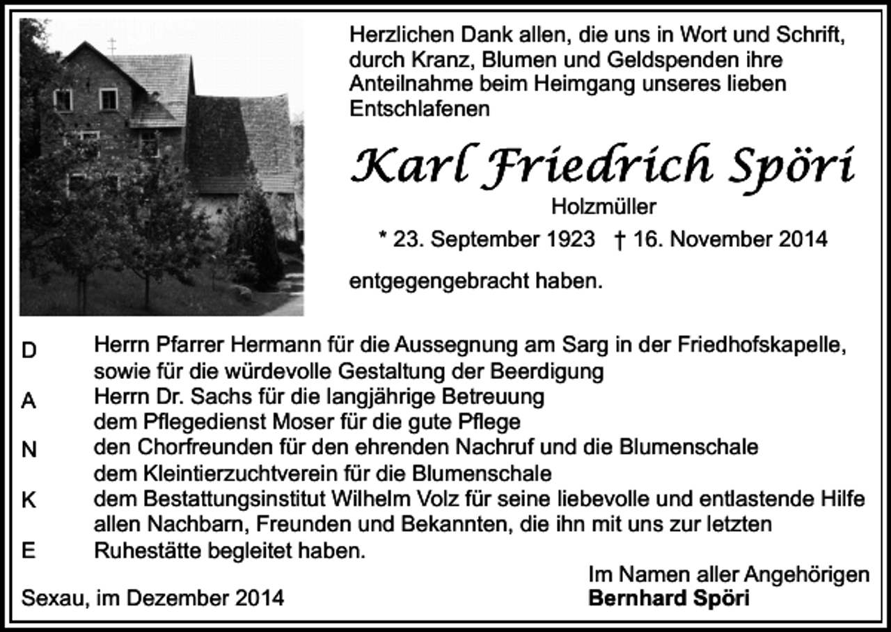 <p>Herzlichen Dank allen, die uns in Wort und Schrift,<br />durch Kranz, Blumen und Geldspenden ihre<br />Anteilnahme beim Heimgang unseres lieben<br />Entschlafenen</p><p>Holzmüller<br />* 23. September 1923 † 16. November 2014<br />entgegengebracht haben.<br />Herrn Pfarrer Hermann für die Aussegnung am Sarg in der Friedhofskapelle,<br />sowie für die würdevolle Gestaltung der Beerdigung<br />Herrn Dr. Sachs für die langjährige Betreuung<br />A<br />dem Pflegedienst Moser für die gute Pflege<br />den Chorfreunden für den ehrenden Nachruf und die Blumenschale<br />N<br />dem Kleintierzuchtverein für die Blumenschale<br />dem Bestattungsinstitut Wilhelm Volz für seine liebevolle und entlastende Hilfe<br />K<br />allen Nachbarn, Freunden und Bekannten, die ihn mit uns zur letzten<br />Ruhestätte begleitet haben.<br />E<br />Im Namen aller Angehörigen<br />Sexau, im Dezember 2014<br />Bernhard Spöri<br />D</p>